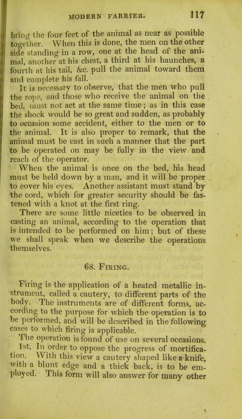 bring the four feet of the animal as near as possible together. When this is done, the men on the other side standing in a row, one at the head of the ani- mal, another at his chest, a third at his haunches, a fourth at his tail, &c. pull the animal toward them and complete his fall. It is necessary to observe, that the men who pull the rope, and those who receive the animal on the bed, liuist not act at the same time; as in this case the shock would be so great and sudden, as probably to occasion some accident, either to the men or to the animal. It is also proper to remark, that the animal must be cast in such a manner that the part to be operated on may be fully in the view and reach of the operator. When the animal is once on the bed, his head must be held down by a man, and it will be proper to cover his eyes. Another assistant must stand by the cord, which for greater security should be fas- tened with a knot at the first ring. There are some little niceties to be observed in casting an animal, according to the operation that is intended to be performed on him; but of these we shall speak when we describe the operations themselves. 68. Firing. Firing is the application of a heated metallic in- strument, called a cautery, to different parts of the body. The instruments are of different forms, ac- cording to the purpose for which the operation is to be performed, and will be described in the following cases to which firing is applicable. The operation is found of use on several occasions. 1st, In order to oppose the progress of mortifica- tion. With this view a cautery shaped like a knife, with a blunt edge and a thick back, is to be em- ployed. This form will also answer for many other