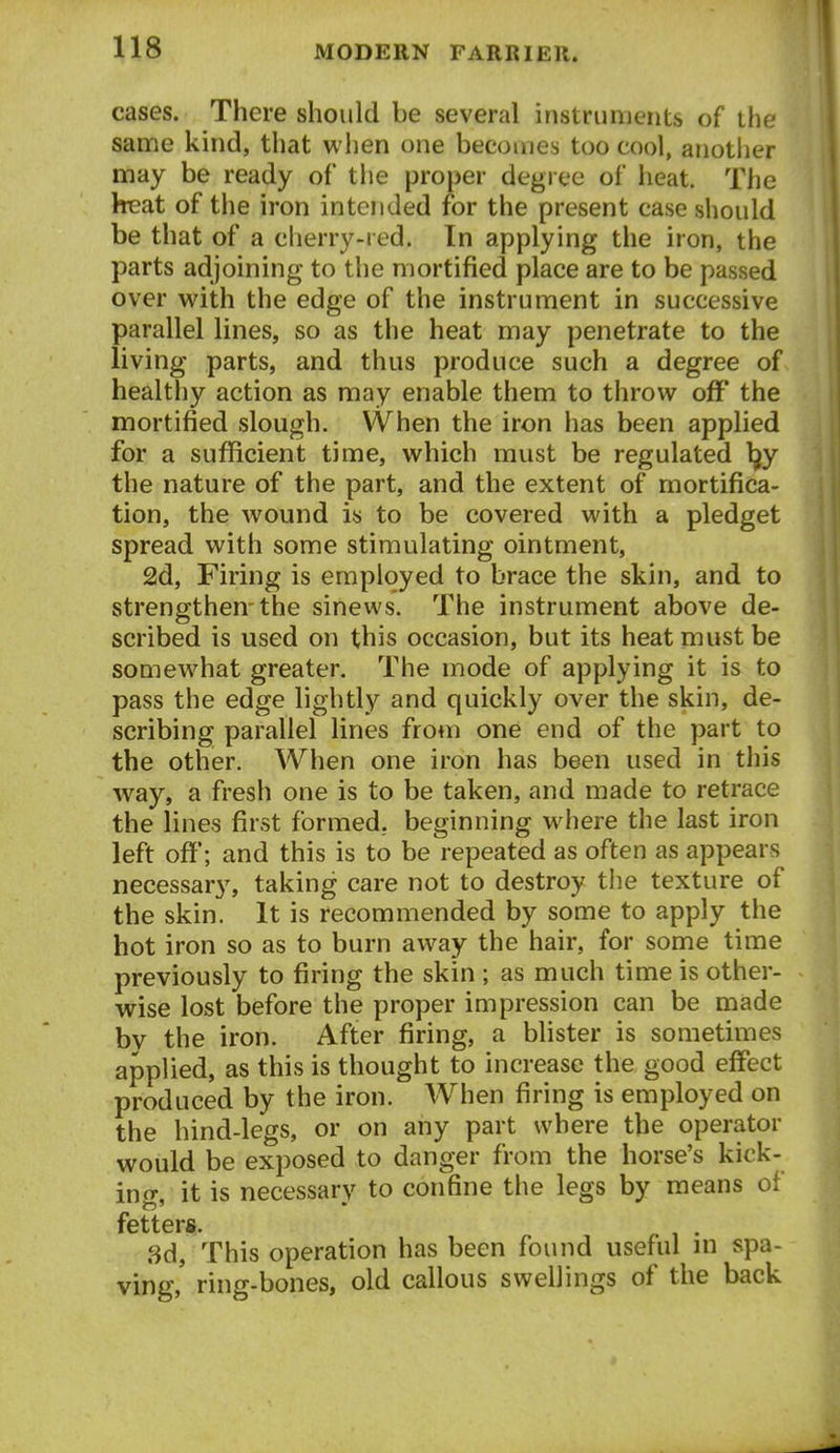 cases. There should be several instruments of the sanne kind, that when one becomes too cool, another may be ready of the proper degi ee of heat. The hieat of the iron intended for the present case should be that of a cherry-red. In applying the iron, the parts adjoining to the mortified place are to be passed over with the edge of the instrument in successive parallel lines, so as the heat may penetrate to the living parts, and thus produce such a degree of healthy action as may enable them to throw off the mortified slough. When the iron has been applied for a sufficient time, which must be regulated ^y the nature of the part, and the extent of mortifica- tion, the wound is to be covered with a pledget spread with some stimulating ointment, 2d, Firing is employed to brace the skin, and to strengthen-the sinews. The instrument above de- scribed is used on this occasion, but its heat must be somewhat greater. The mode of applying it is to pass the edge lightly and quickly over the skin, de- scribing parallel lines from one end of the part to the other. When one iron has been used in this way, a fresh one is to be taken, and made to retrace the lines first formed, beginning where the last iron left off; and this is to be repeated as often as appears necessary, taking care not to destroy the texture of the skin. It is recommended by some to apply the hot iron so as to burn away the hair, for some time previously to firing the skin ; as much time is other- wise lost before the proper impression can be made bv the iron. After firing, a bhster is sometimes applied, as this is thought to increase the good effect produced by the iron. When firing is employed on the hind-legs, or on any part where the operator would be exposed to danger from the horse's kick- ing, it is necessary to confine the legs by means of fetters. . 8d, This operation has been found useful in spa- ying,' ring-bones, old callous swellings of the back