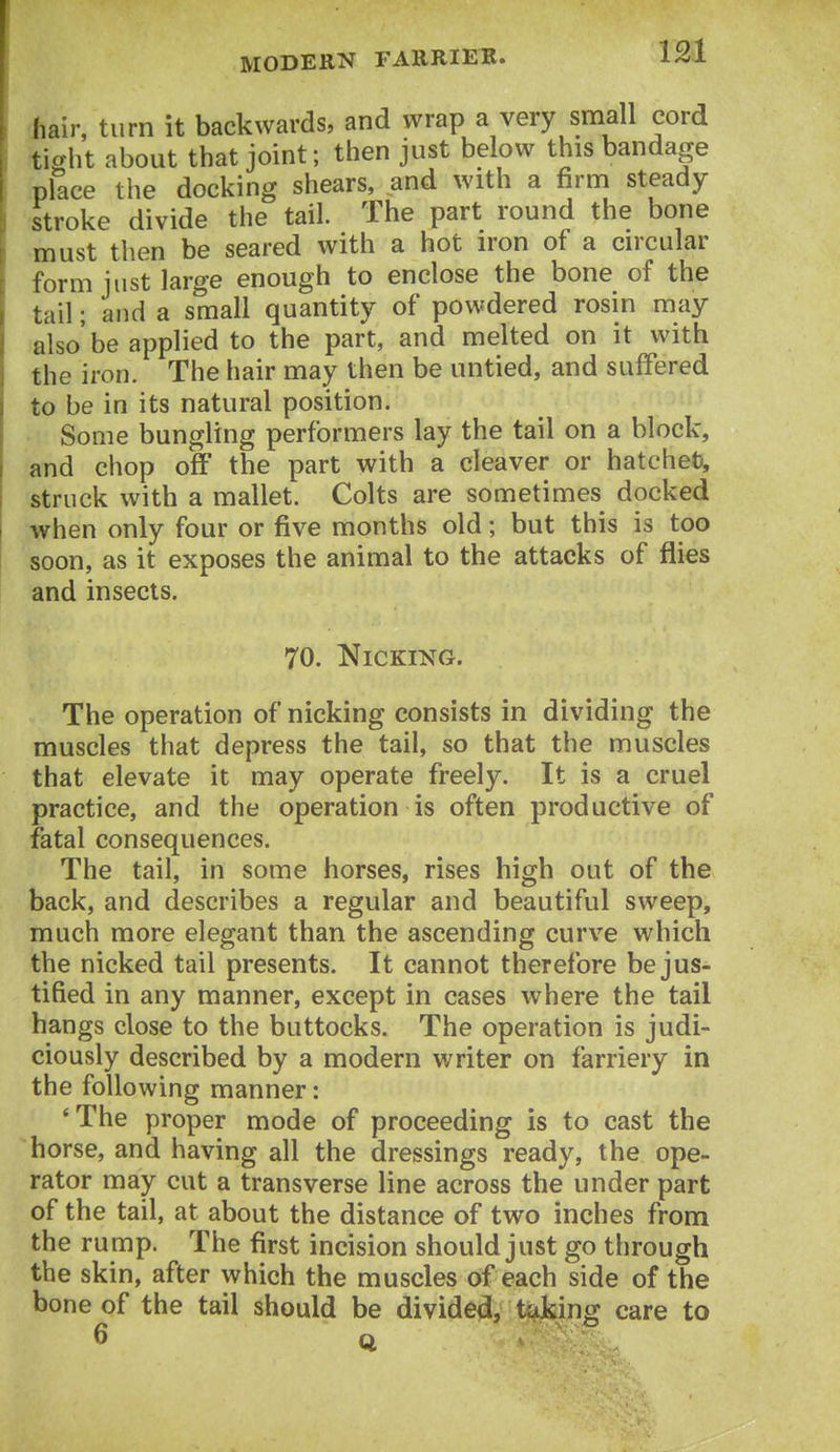 hair, turn it backwards, and wrap a very small cord tight about that joint; then just below this bandage place the docking shears, and with a firm steady stroke divide the tail. The part round the bone must then be seared with a hot iron of a circular form just large enough to enclose the bone of the tail; and a small quantity of powdered rosin may also'be applied to the part, and melted on it with the iron. The hair may then be untied, and suffered to be in its natural position. Some bungling performers lay the tail on a block, and chop off the part with a cleaver or hatchet), struck with a mallet. Colts are sometimes docked when only four or five months old; but this is too soon, as it exposes the animal to the attacks of flies and insects. 70. Nicking. The operation of nicking consists in dividing the muscles that depress the tail, so that the muscles that elevate it may operate freely. It is a cruel practice, and the operation is often productive of fatal consequences. The tail, in some horses, rises high out of the back, and describes a regular and beautiful sweep, much more elegant than the ascending curve which the nicked tail presents. It cannot therefore be jus- tified in any manner, except in cases where the tail hangs close to the buttocks. The operation is judi- ciously described by a modern writer on farriery in the following manner: *The proper mode of proceeding is to cast the horse, and having all the dressings ready, the ope- rator may cut a transverse line across the under part of the tail, at about the distance of two inches from the rump. The first incision should just go through the skin, after which the muscles of each side of the bone of the tail should be divided, tukinff care to 6 Q
