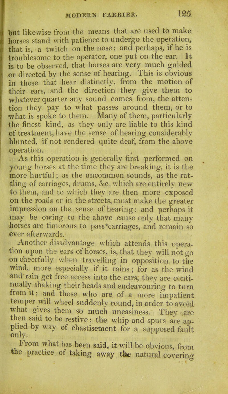 but likewise from the means that are used to make horses stand with patience to undergo the operation, that is, a twitch on the nose; and perhaps, if he is troublesome to the operator, one put on the ear. It is to be observed, that horses are very nriuch guided or directed by the sense of hearing. This is obvious in those that hear distinctly, from the motion of their ears, and the direction they give them to whatever quarter any sound comes from, the atten- tion they pay to what passes around them, or to what is spoke to them. Many of them, particularly the finest kind, as they only are liable to this kind of treatment, have the sense of hearing considerably blunted, if not rendered quite deaf, from the above operation. As this operation is generally first performed on young horses at the time they are breaking, it is the more hurtful; as the uncommon sounds, as the rat- tling of carnages, drums, &c. which are entirely new to them, and to which they are then more exposed on the roads or in the streets, must make the greater impression on the sense of hearing: and perhaps it may be owing to the above cause only that many horses are timorous to pass*carriages, and remain so €ver afterwards. Another disadvantage which attends this opera- tion upon the ears of horses, is, that they will not go on cheerfully when travelling in opposition to the wind, more especially if it rains; for as the wind and rain get free access into the ears, they are conti- nuall}^ shaking their heads and endeavouring to turn from it; and those who are of a more impatient temper will wheel suddenly round, in order to avoid what gives them so much uneasiness. They ?ire then said to be restive; the whip and spurs are ap- plied by way of chastisement for a supposed fault only. From what has been said, it will be obvious, from the practice of taking away the natural covering