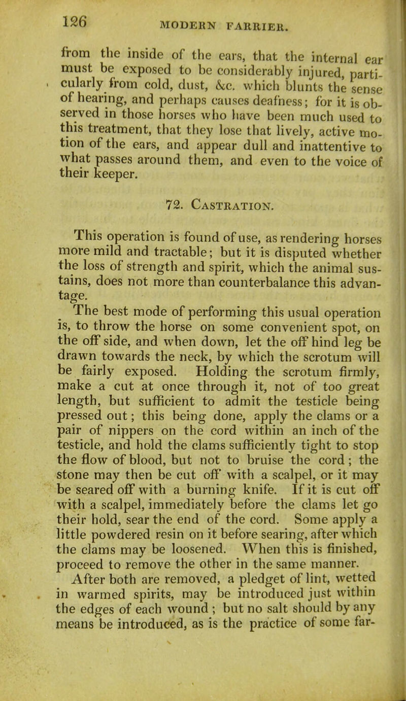 from the inside of the ears, that the internal ear must be exposed to be considerably injured parti cularly from cold, dust, &c. which blunts the sense of hearing, and perhaps causes deafness; for it is ob- served in those horses who have been much used to this treatment, that they lose that lively, active mo- tion of the ears, and appear dull and inattentive to what passes around them, and even to the voice of their keeper. 72. Castration. This operation is found of use, as rendering horses more mild and tractable; but it is disputed whether the loss of strength and spirit, which the animal sus- tains, does not more than counterbalance this advan- tage. The best mode of performing this usual operation is, to throw the horse on some convenient spot, on the off side, and when down, let the off hind leg be drawn towards the neck, by which the scrotum will be fairly exposed. Holding the scrotum firmly, make a cut at once through it, not of too great length, but sufficient to admit the testicle being pressed out; this being done, apply the clams or a pair of nippers on the cord within an inch of the testicle, and hold the clams sufficiently tight to stop the flow of blood, but not to bruise the cord; the stone may then be cut off with a scalpel, or it may be seared off with a burning knife. If it is cut off with a scalpel, immediately before the clams let go their hold, sear the end of the cord. Some apply a little powdered resin on it before searing, after which the clams may be loosened. When this is finished, proceed to remove the other in the same manner. After both are removed, a pledget of lint, wetted in warmed spirits, may be introduced just within the edges of each wound ; but no salt should by any means be introduced, as is the practice of some far-