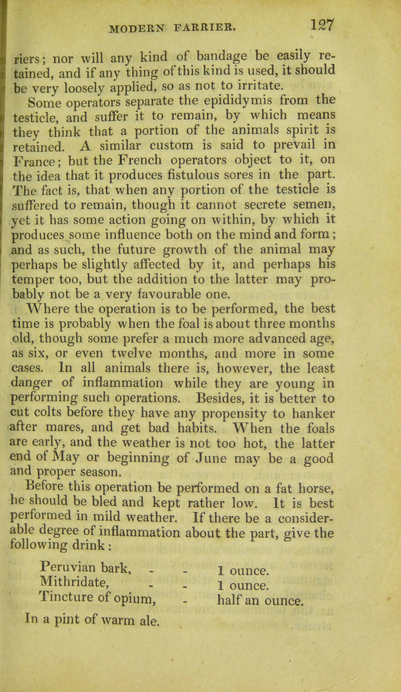 riers; nor will any kind of bandage be easily re- tained, and if any thing of this kind is used, it should be very loosely applied, so as not to irritate. Some operators separate the epididymis from the testicle, and suiFer it to remain, by which means they think that a portion of the animals spirit is retained. A similar custom is said to prevail in France; but the French operators object to it, on the idea that it produces fistulous sores in the part. The fact is, that when any portion of the testicle is suffered to remain, though it cannot secrete semen, yet it has some action going on within, by which it produces some influence both on the mind and form; and as such, the future growth of the animal may perhaps be slightly affected by it, and perhaps his temper too, but the addition to the latter may pro- bably not be a very favourable one. Where the operation is to be performed, the best time is probably when the foal is about three months old, though some prefer a much more advanced age, as six, or even twelve months, and more in some cases. In all animals there is, however, the least danger of inflammation while they are young in performing such operations. Besides, it is better to cut colts before they have any propensity to hanker after mares, and get bad habits. When the foals are early, and the weather is not too hot, the latter end of May or beginning of June may be a good and proper season. Before this operation be performed on a fat horse, he should be bled and kept rather low. It is best performed in mild weather. If there be a consider- able degree of inflammation about the part, give the following drink: Peruvian bark, . . i ounce. Mithridate, . . 1 ounce. Tincture of opium, - half an ounce. In a pint of warm ale.