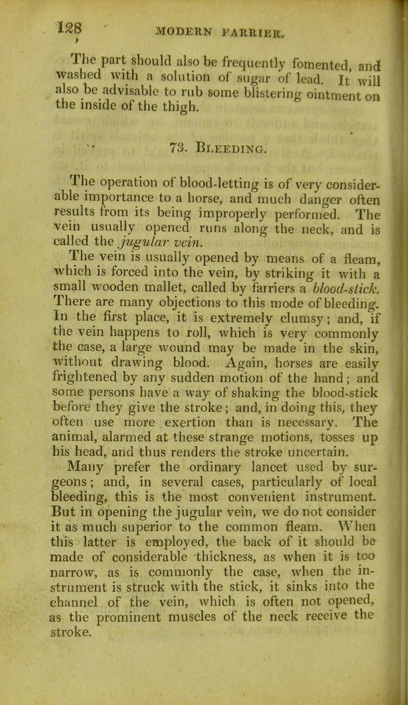 The part should also be frequently fomented and washed with a solution of sugar of lead. It will also be advisable to rub some blistering ointment on the inside of the thigh. 73. Bleeding. The operation of blood-letting is of very consider- able importance to a horse, and much danger often results from its being improperly performed. The vein usually opened runs along the neck, and is called the jugula?- vein. The vein is usually opened by means of a fleam, which is forced into the vein, by striking it with a small wooden mallet, called by farriers a blood-stick. There are many objections to this mode of bleeding. In the first place, it is extremely clumsy; and, if the vein happens to roll, which is very commonly the case, a large wound may be made in the skin, without drawing blood. Again, horses are easily frightened by any sudden motion of the hand; and some persons have a way of shaking the blood-stick before they give the stroke; and, in doing this, they often use more exertion than is necessary. The animal, alarmed at these strange motions, tosses up his head, and thus renders the stroke uncertain. Many prefer the ordinary lancet used by sur- geons ; and, in several cases, particularly of local bleeding, this is the most convenient instrument. But in opening the jugular vein, we do not consider it as much superior to the common fleam. When this latter is employed, the back of it should be made of considerable thickness, as when it is too narrow, as is commonly the case, when the in- strument is struck with the stick, it sinks into the channel of the vein, which is often not opened, as the prominent muscles of the neck receive the stroke.