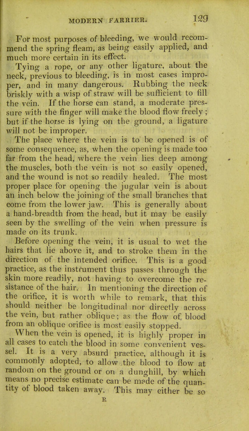 For most purposes of bleeding, we would recom- mend the spring fleam, as being easily applied, and much more certain in its effect. Tying a rope, or any other ligature, about the neck, previous to bleeding, is in most cases impro- per, and in many dangerous. Rubbing the neck briskly with a wisp of straw will be sufficient to fill the vein. If the horse can stand, a moderate pres- sure with the finger will make the blood flow freely ; but if the horse is lying on the ground, a ligature will not be improper. The place where the vein is to be opened is of some consequence, as, when the opening is made too far from the head, where the vein lies deep among the muscles, both the vein is not so easily opened, and the wound is not so readily healed. The most proper place for opening the jugular vein is about an inch below the joining of the small branches that come from the lower jaw. This is generally about a hand-breadth from the head, but it may be easily seen by the swelling of the vein when pressure is made on its trunk. Before opening the vein, it is usual to wet the hairs that lie above it, and to stroke them in the direction of the intended orifice. This is a good practice, as the instrument thus passes through the skin more readily, not having to overcome the re- sistance of the hair. In mentioning the direction of the orifice, it is worth while to remark, that this should neither be longitudinal nor directly across the vein, but rather oblique; as the flow of blood from an oblique orifice is most easily stopped. When the vein is opened, it is highly proper in all cases to catch the blood in some convenient ves- sel. It is a very absurd practice, although it is commonly adopted, to allow the blood to flow at random on the ground or on a dunghill, by which means no precise estimate can be made of the quan- tity of blood taken away. This may either be so R
