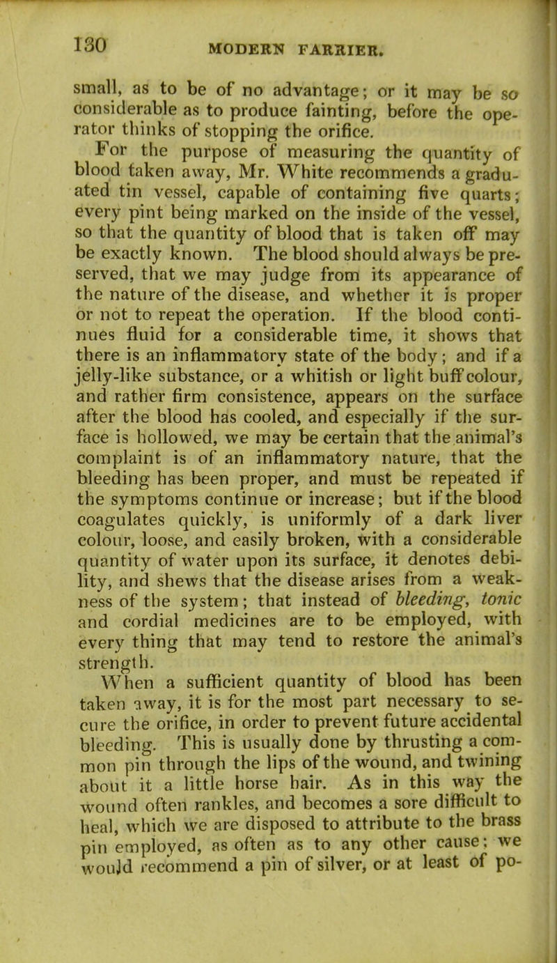 small, as to be of no advantage; or it may be so considerable as to produce fainting, before the ope- rator thinks of stopping the orifice. For the purpose of measuring the quantity of blood taken away, Mr. White recommends a gradu- ated tin vessel, capable of containing five quarts; every pint being marked on the inside of the vessel, so that the quantity of blood that is taken off may be exactly known. The blood should always be pre- served, that we may judge from its appearance of the nature of the disease, and whether it is proper or not to repeat the operation. If the blood conti- nues fluid for a considerable time, it shows that there is an inflammatory state of the body ; and if a jelly-like substance, or a whitish or light buffcolour, and rather firm consistence, appears on the surface after the blood has cooled, and especially if the sur- face is hollowed, we may be certain that the animal's complaint is of an inflammatory nature, that the bleeding has been proper, and must be repeated if the symptoms continue or increase; but if the blood coagulates quickly, is uniformly of a dark liver colour, loose, and easily broken, with a considerable quantity of water upon its surface, it denotes debi- lity, and shews that the disease arises from a weak- ness of the system; that instead of bleeding, tonic and cordial medicines are to be employed, with every thing that may tend to restore the animal's strength. When a sufficient quantity of blood has been taken away, it is for the most part necessary to se- cure the orifice, in order to prevent future accidental bleeding. This is usually done by thrusting a com- mon pin through the Hps of the wound, and twining about it a little horse hair. As in this way the wound often rankles, and becomes a sore difficult to heal, which we are disposed to attribute to the brass pin employed, as often as to any other cause: we woujd recommend a pin of silver, or at least of po-