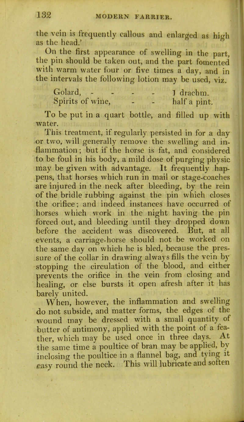 the vein is frequently callous and enlarged as high as the head.' On the first appearance of swelling in the part, the pin should be taken out, and the part fomented with warm water four or five times a day, and in the intervals the following lotion may be used, viz. Golard, . . . » i drachm. Spirits of wine, - - half a pint. To be put in a quart bottle, and filled up with water. This treatment, if regularly persisted in for a day or two, will generally remove the swelling and in- flammation ; but if the horse is fat, and considered to be foul in his body, a mild dose of purging physic may be given with advantage. It frequently hap- pens, that horses which run in mail or stage-coaches are injured in the neck after bleeding, by the rein of the bridle rubbing against the pin which closes the orifice; and indeed instances have occurred of horses which work in the night having the pin forced out, and bleeding until they dropped down before the accident was discovered. But, at all events, a carriage-horse should not be worked on the same day on which he is bled, because the pres- sure of the collar in drawing always fills the vein by stopping the circulation of the blood, and either prevents the orifice in the vein from closing and healing, or else bursts it open afresh after it has barely united. When, however, the inflammation and swelling do not subside, and matter forms, the edges of the wound may be dressed with a small quantity of butter of antimony, applied with the point of a fea- ther, which may be used once in three days. At the same time a poultice of bran may be applied, by inclosing the poultice in a flannel bag, and tying it easy round the neck. This will lubricate and soften