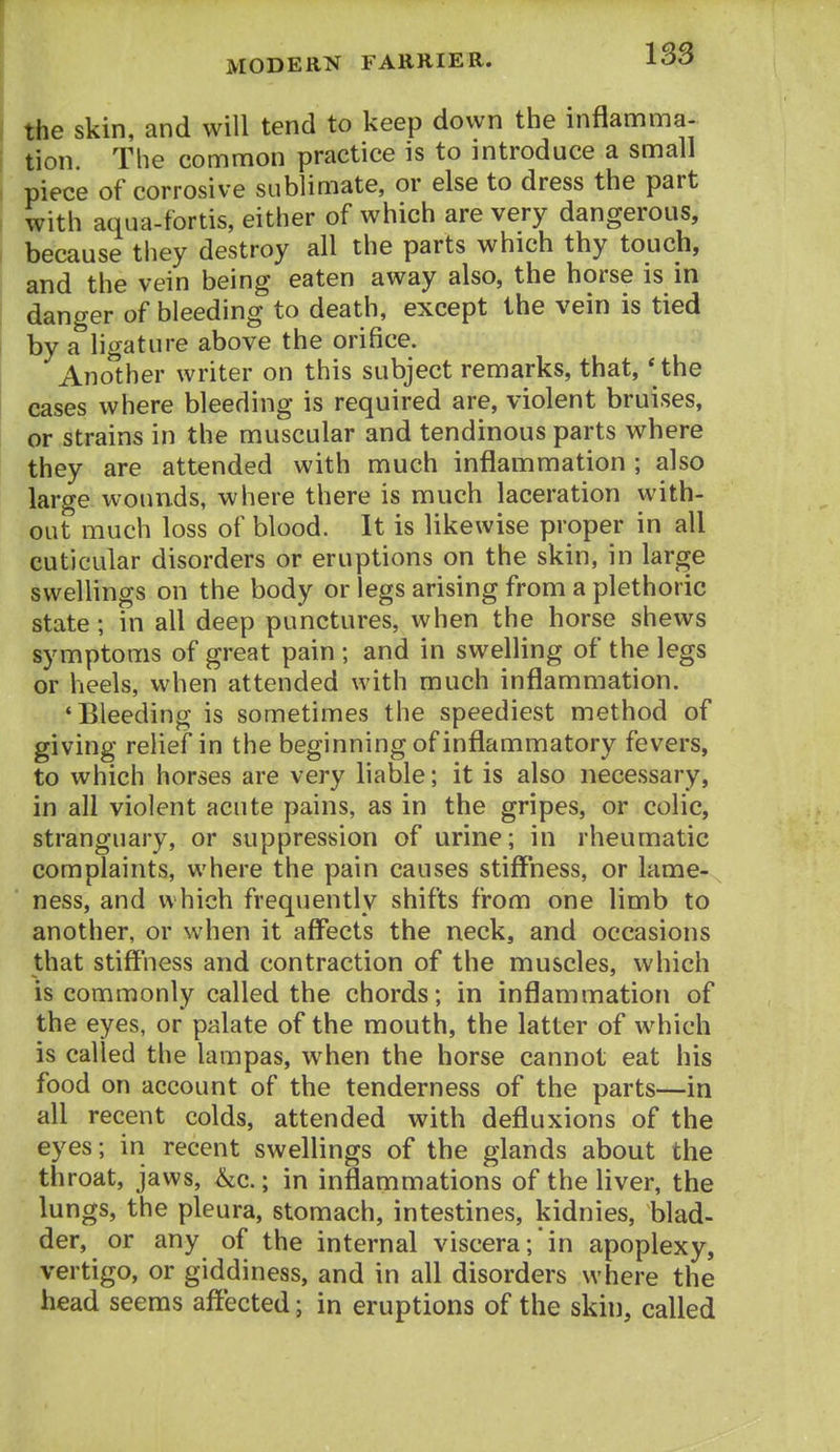 the skin, and will tend to keep down the inflamma- tion. The common practice is to introduce a small piece of corrosive sublimate, or else to dress the part with aqua-fortis, either of which are very dangerous, because tliey destroy all the parts which thy touch, and the vein being eaten away also, the horse is in danger of bleeding to death, except the vein is tied by a'hgature above the orifice. Another writer on this subject remarks, that, ' the eases where bleeding is required are, violent bruises, or strains in the muscular and tendinous parts where they are attended with much inflammation ; also large wounds, where there is much laceration with- out much loss of blood. It is likewise proper in all cuticular disorders or eruptions on the skin, in large swellings on the body or legs arising from a plethoric state; in all deep punctures, when the horse shews symptoms of great pain ; and in swelling of the legs or heels, when attended with much inflammation. 'Bleeding is sometimes the speediest method of giving relief in the beginning of inflammatory fevers, to which horses are very liable; it is also necessary, in all violent acute pains, as in the gripes, or colic, stranguary, or suppression of urine; in rheumatic complaints, where the pain causes stiffness, or lame- ness, and which frequently shifts from one limb to another, or when it affects the neck, and occasions that stiff'ness and contraction of the muscles, which is commonly called the chords; in inflammation of the eyes, or palate of the mouth, the latter of which is called the lampas, when the horse cannot eat his food on account of the tenderness of the parts—in all recent colds, attended with defluxions of the eyes; in recent swellings of the glands about the throat, jaws, &c.; in inflammations of the liver, the lungs, the pleura, stomach, intestines, kidnies, blad- der, or any of the internal viscera; in apoplexy, vertigo, or giddiness, and in all disorders where the head seems affected; in eruptions of the skin, called
