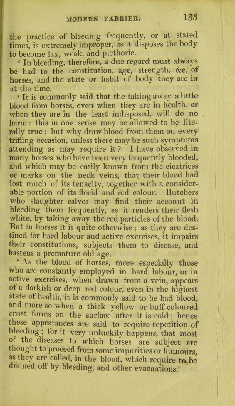 the practice of bleeding frequently, or at stated times, is extremely improper, as it disposes the body to become lax, weak, and plethoric. * In bleeding, therefore, a due regard must always be had to the constitution, age, strength, &c. of horses, and the state or habit of body they are in at the time. * It is commonly said that the taking away a little blbod from horses, even when they are in health, or when they are in the least indisposed, will do no harm: this in one sense may be allowed to be lite- rally true ; but why draw blood from them on every trifling occasion, unless there may be such symptoms attending as may require it ? 1 have observed in many horses who have been very frequently blooded, and which may be easily known from the cicatrices or marks on the neck veins, that their blood had lost much of its tenacity, together with a consider- able portion of its florid and red colour. Butchers who slaughter calves may find their account in bleeding them frequently, as it renders their flesh white, by taking away the red particles of the blood. But in horses it is quite otherwise ; as they are des- tined for hard labour and active exercises, it impairs their constitutions, subjects them to disease, and hastens a premature old age. * As the blood of horses, more especially those who are constantly employed in hard labour, or in active exercises, when drawn from a vein, appears of a darkish or deep red colour, even in the highest state of health, it is commonly said to be bad blood, and more so when a thick yellow or buff-coloured crust forms on the surface after it is cold ; hence these appearances are said to require repetition of bleeding; for it very unluckily happens, that most of the diseases to which horses are subject are thought to proceed from some impurities or humours, as they are called, in the blood, which require tabe dramed off by bleeding, and other evacuations.'