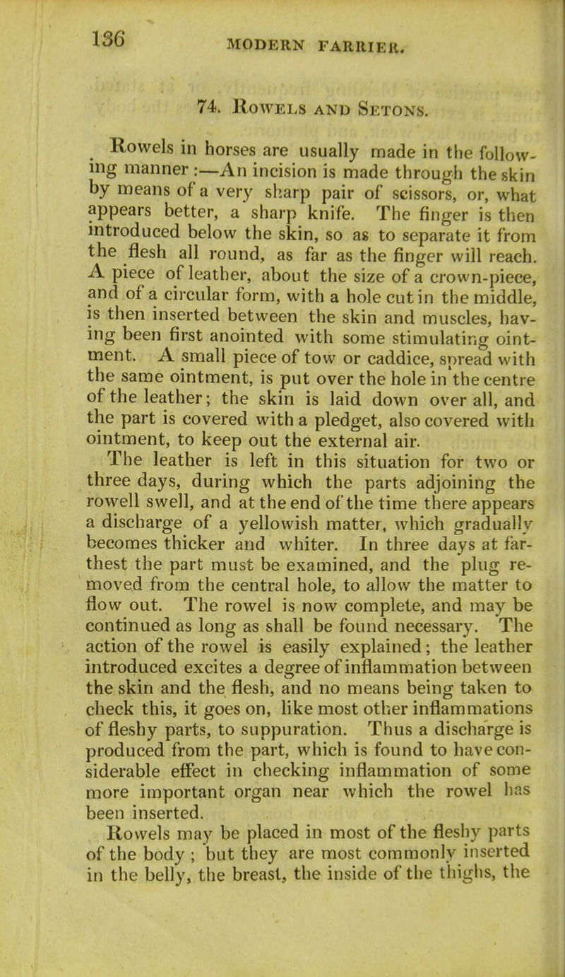 74. Rowels and Setons. Rowels in horses are usually made in the follow- ing manner :—An incision is made through the skin by means of a very sharp pair of scissors, or, what appears better, a sharp knife. The finger is then introduced below the skin, so as to separate it from the flesh all round, as far as the finger will reach. Apiece of leather, about the size of a crown-piece, and of a circular form, with a hole cut in the middle, is then inserted between the skin and muscles, hav- ing been first anointed with some stimulating oint- ment. A small piece of tow or caddice, spread with the same ointment, is put over the hole in'the centre of the leather; the skin is laid down over all, and the part is covered with a pledget, also covered with ointment, to keep out the external air. The leather is left in this situation for two or three days, during which the parts adjoining the rowell swell, and at the end of the time there appears a discharge of a yellowish matter, which gradually becomes thicker and whiter. In three days at far- thest the part must be examined, and the plug re- moved from the central hole, to allow the matter to flow out. The rowel is now complete, and may be continued as long as shall be found necessary. The action of the rowel is easily explained; the leather introduced excites a degree of inflammation between the skin and the flesh, and no means being taken to check this, it goes on, like most other inflammations of fleshy parts, to suppuration. Thus a discharge is produced from the part, which is found to have con- siderable effect in checking inflammation of some more important organ near which the rowel has been inserted. Rowels may be placed in most of the fleshy parts of the body ; but they are most commonly inserted in the belly, the breast, the inside of the thighs, the