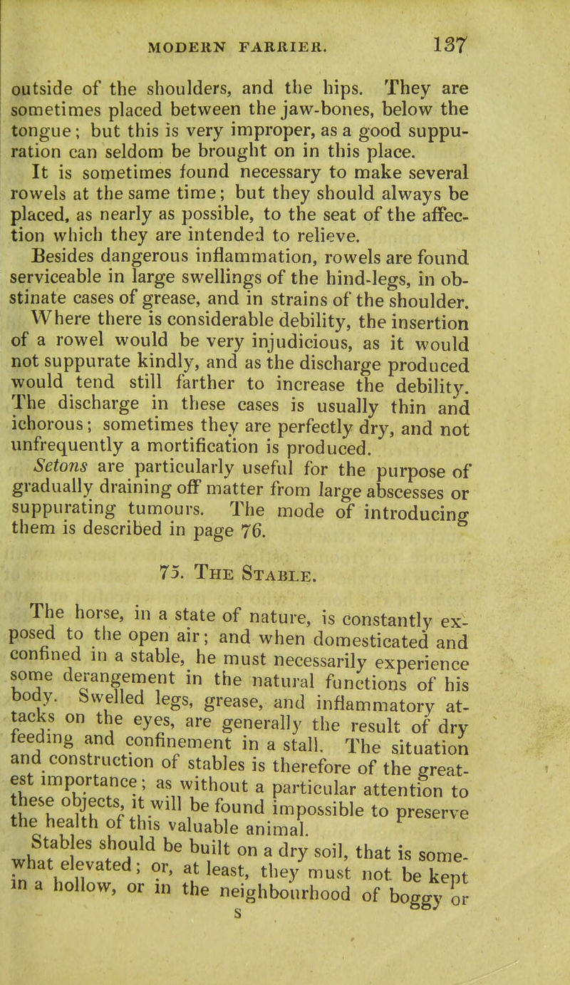 outside of the shoulders, and the hips. They are sometimes placed between the jaw-bones, below the tongue; but this is very improper, as a good suppu- ration can seldom be brought on in this place. It is sonietimes found necessary to make several rowels at the same time; but they should always be placed, as nearly as possible, to the seat of the affec- tion which they are intended to relieve. Besides dangerous inflammation, rowels are found serviceable in large swellings of the hind-legs, in ob- stinate cases of grease, and in strains of the shoulder. Where there is considerable debility, the insertion of a rowel would be very injudicious, as it would not suppurate kindly, and as the discharge produced would tend still farther to increase the debility. The discharge in these cases is usually thin and ichorous; sometimes they are perfectly dry, and not unfrequently a mortification is produced. Setons are particularly useful for the purpose of gradually draining off matter from large abscesses or suppurating tumours. The mode of introducing them is described in page 76. 75. The Stable. The horse, in a state of nature, is constantly ex- posed to the open air; and when domesticated and conhned in a stable, he must necessarily experience some derangement in the natural functions of his body. Swelled legs, grease, and inflammatory at- tacks on the eyes, are generally the result of dry feeding and confinement in a stall. The situation and construction of stables is therefore of the great- est importance; as without a particular attention to ^fhi'llh f .t'''^^^^ impossible to preserve the health of this valuable animal Stables should be built on a dry soil, that is some- what elevated; or, at least, the3'must not be kept in a hollow, or in the neighbourhood of boggy fr s