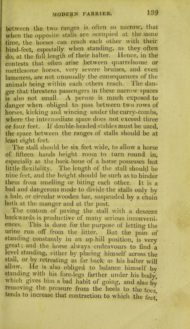 between the two ranges is often so narrow, that when the opposite stalls are occupied at the same time, the horses can reach each other with their hind-feet, especially when standing, as they often do, at the full length of their halter. Hence, in the contests that often arise .between quarrelsome or mettlesome horses, very severe bruises, and even lameness, are not unusually the consequences of the animals being within each others reach. The dan- ger that threatens passengers in these narrow spaces is also not small. A person is much exposed to danger when obliged to pass between two rows of horses, kicking and wincing under the curry-combs, where the intermediate space does not exceed three or four feet. If double-headed stables must be used, the space between the ranges of stalls should be least eight feet. The stall should be six feet wide, to allow a horse of fifteen hands height room to turn round in, especially as the back-bone of a horse possesses but little flexibility. The length of the stall should be nine feet, and the height should be such as to hinder them from smelling or biting each other. It is a bad and dangerous mode to divide the stalls only by a bale, or circular wooden bar, suspended by a chain both at the manger and at the post. The custom of paving the stall with a descent backwards is productive of many serious inconveni- ences. This is done for the purpose of letting the urine run off from the litter. But the pain of standing constantly in an up-hill position, is very great; and the horse always endeavours to find a level standing, either by placing himself across the stall, or by retreating as far back as his halter will allow. He is also obliged to balance himself by standing with his fore-legs farther under his body which gives him a bad habit of going, and also by removing the pressure from the heels to the toes tends to increase that contraction to which the feet*