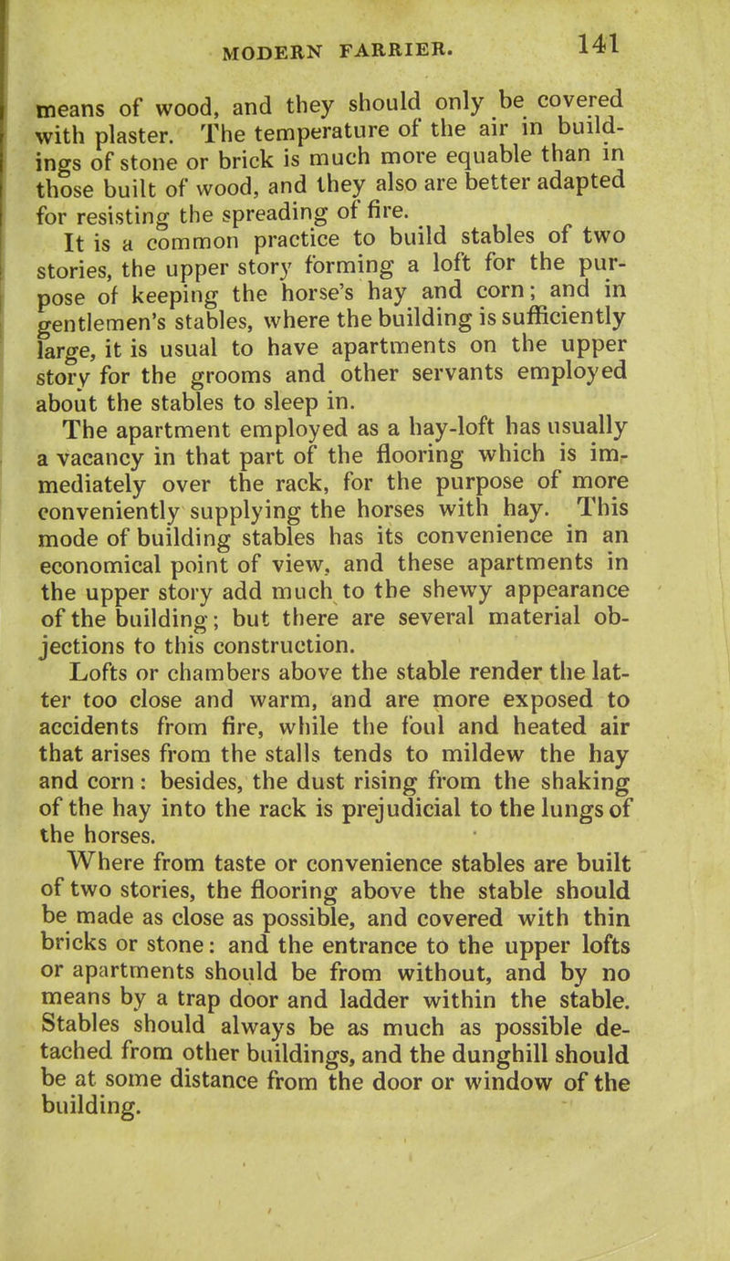 means of wood, and they should only be covered with plaster. The temperature of the air in build- ings of stone or brick is much more equable than in ( those built of wood, and they also are better adapted for resisting the spreading of fire. It is a common practice to build stables of two stories, the upper story forming a loft for the pur- pose of keeping the horse's hay and corn; and in gentlemen's stables, where the building is sufficiently large, it is usual to have apartments on the upper story for the grooms and other servants employed about the stables to sleep in. The apartment employed as a hay-loft has usually j a vacancy in that part of the flooring which is im. mediately over the rack, for the purpose of more conveniently supplying the horses with hay. This mode of building stables has its convenience in an economical point of view, and these apartments in the upper story add much to the shewy appearance of the buildino-; but there are several material ob- jections to this construction. Lofts or chambers above the stable render the lat- ter too close and warm, and are more exposed to accidents from fire, while the foul and heated air that arises from the stalls tends to mildew the hay and corn: besides, the dust rising from the shaking of the hay into the rack is prejudicial to the lungs of the horses. Where from taste or convenience stables are built of two stories, the flooring above the stable should be made as close as possible, and covered with thin bricks or stone: and the entrance to the upper lofts or apartments should be from without, and by no means by a trap door and ladder within the stable. Stables should always be as much as possible de- tached from other buildings, and the dunghill should be at some distance from the door or window of the building.