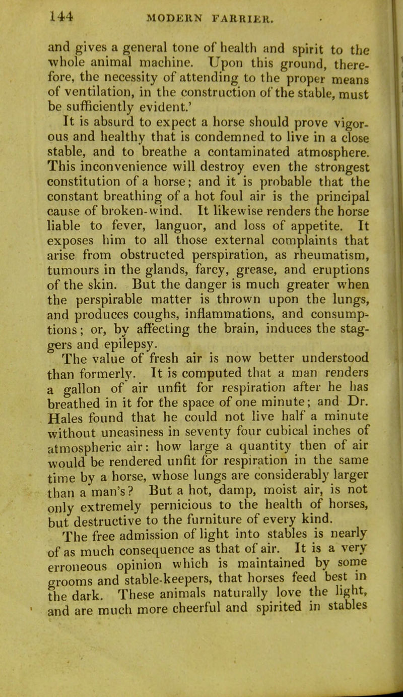 and gives a general tone of health and spirit to the whole animal machine. Upon this ground, there- fore, the necessity of attending to the proper means of ventilation, in the construction of the stable, must be sufficiently evident.' It is absurd to expect a horse should prove vigor- ous and healthy that is condemned to live in a close stable, and to breathe a contaminated atmosphere. This inconvenience will destroy even the strongest constitution of a horse; and it is probable that the constant breathing of a hot foul air is the principal cause of broken-wind. It likewise renders the horse liable to fever, languor, and loss of appetite. It exposes him to all those external complaints that arise from obstructed perspiration, as rheumatism, tumours in the glands, farcy, grease, and eruptions of the skin. But the danger is much greater when the perspirable matter is thrown upon the lungs, and produces coughs, inflammations, and consump- tions ; or, by affecting the brain, induces the stag- gers and epilepsy. The value of fresh air is now better understood than formerly. It is computed that a man renders a gallon of air unfit for respiration after he has breathed in it for the space of one minute; and Dr. Hales found that he could not live half a minute without uneasiness in seventy four cubical inches of atmospheric air: how large a quantity then of air would be rendered unfit for respiration in the same time by a horse, whose lungs are considerably larger than a man's? But a hot, damp, moist air, is not only extremely pernicious to the health of horses, but destructive to the furniture of every kind. The free admission of light into stables is nearly of as much consequence as that of air. It is a very erroneous opinion which is maintained by some grooms and stable-keepers, that horses feed best in the dark. These animals naturally love the light, and are much more cheerful and spirited in stables