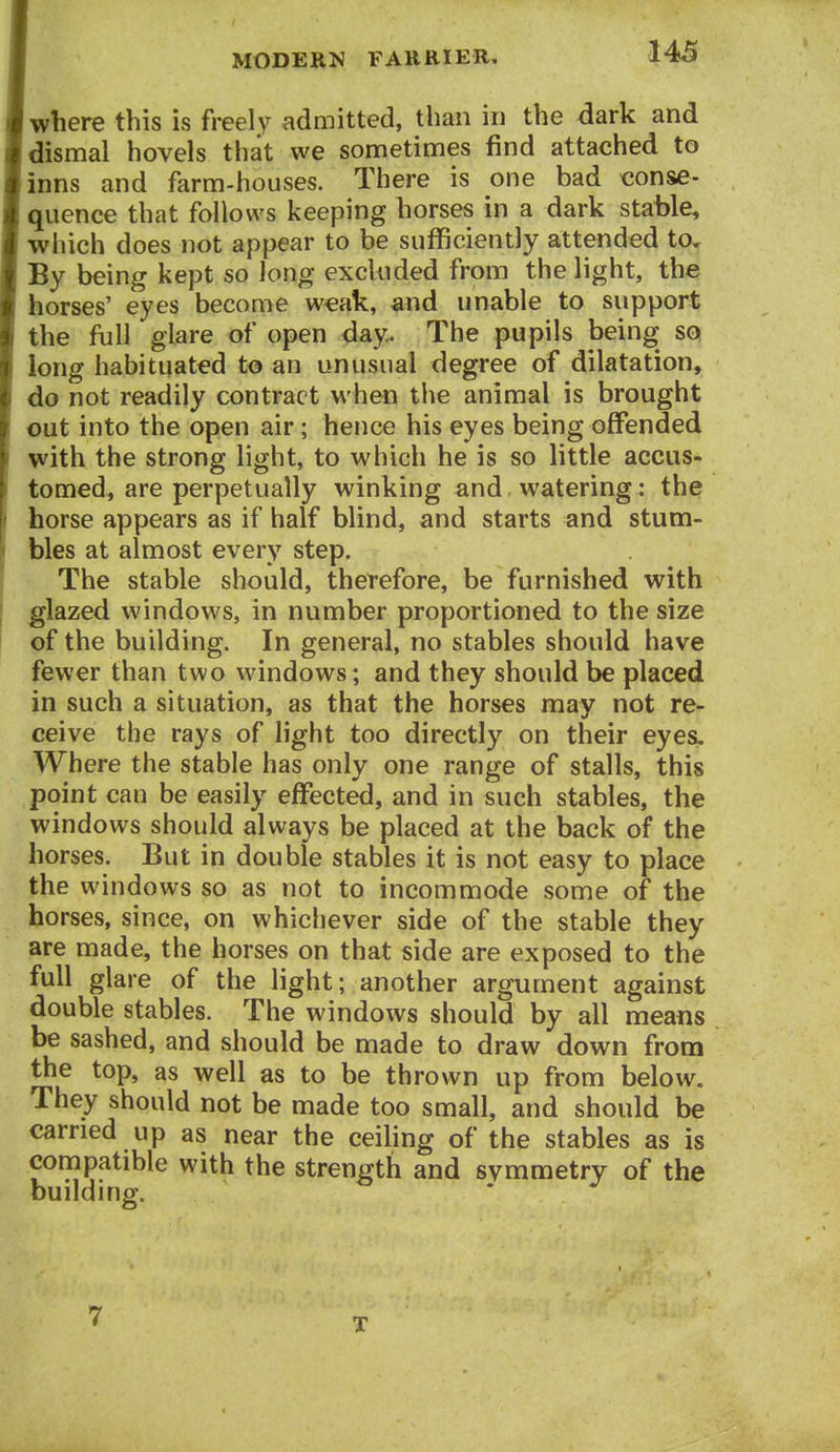 where this is freely admitted, than in the dark and dismal hovels that we sometimes find attached to inns and farm-houses. There is one bad conse- quence that follows keeping horses in a dark stable, which does not appear to be sufficiently attended to. By being kept so long excluded from the light, the horses' eyes become w^ak, and unable to support the full glare of open day. The pupils being so long habituated to an unusual degree of dilatation, do not readily contract when the animal is brought out into the open air; hence his eyes being offended with the strong light, to which he is so little accus- tomed, are perpetually winking and watering: the horse appears as if half blind, and starts and stum- bles at almost every step. The stable should, therefore, be furnished with glazed windows, in number proportioned to the size of the building. In general, no stables should have fewer than two windows; and they should be placed in such a situation, as that the horses may not re- ceive the rays of light too directly on their eyesL Where the stable has only one range of stalls, this point can be easily effected, and in such stables, the windows should always be placed at the back of the horses. But in double stables it is not easy to place the windows so as not to incommode some of the horses, since, on whichever side of the stable they are made, the horses on that side are exposed to the full glare of the light; another argument against double stables. The windows should by all means be sashed, and should be made to draw down from the top, as well as to be thrown up from below. They should not be made too small, and should be carried up as near the ceihng of the stables as is compatible with the strength and svmmetry of the building. 7 T