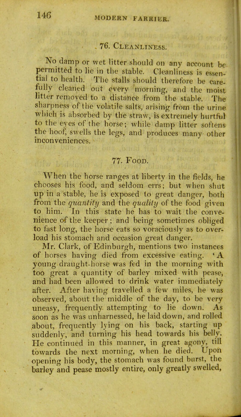 MODERN FARRIER. . 76. Cleanliness. No damp or wet litter should on any account be permitted to lie in the stable. Cleanliness is essen- tial to health. The stalls should therefore be care- fully cleaned out every morning, and the moist litter removed to a distance from the stable. The sharpness of the volatile salts, arising from the urine which is absorbed by the straw, is extremely hurtfijl to the eyes of the horse; while damp litter softens the hoof, swells the legs, and produces many other inconveniences. 77. Food. When the horse ranges at liberty in the fields, he chooses his food, and seldom errs; but when shut up in a stable, he is exposed to great danger, both from the quaniity and the quality of the food given to him. In this state he has to wait the conve- nience of the keeper; and being sometimes obliged to fast long, the horse eats so voraciously as to over- load his stomach and occasion great danger. Mr. Clark, of Edinburgh, mentions two instances of horses having died from excessive eating. 'A young draught-horse was fed in the morning with too great a quantity of barley mixed with pease, and had been allowed to drink water immediately after. After having travelled a few miles, he was observed, about the middle of the day, to be very uneasy, frequently- attempting to lie down. As soon as he was unharnessed, he laid down, and rolled about, frequently lying on his back, starting up suddenly, and turning his head towards his belly. He continued in this manner, in great agony, till towards the next morning, when he died. Upon opening his body, the stomach was found burst, the barley and pease mostly entire, only greatly swelled,