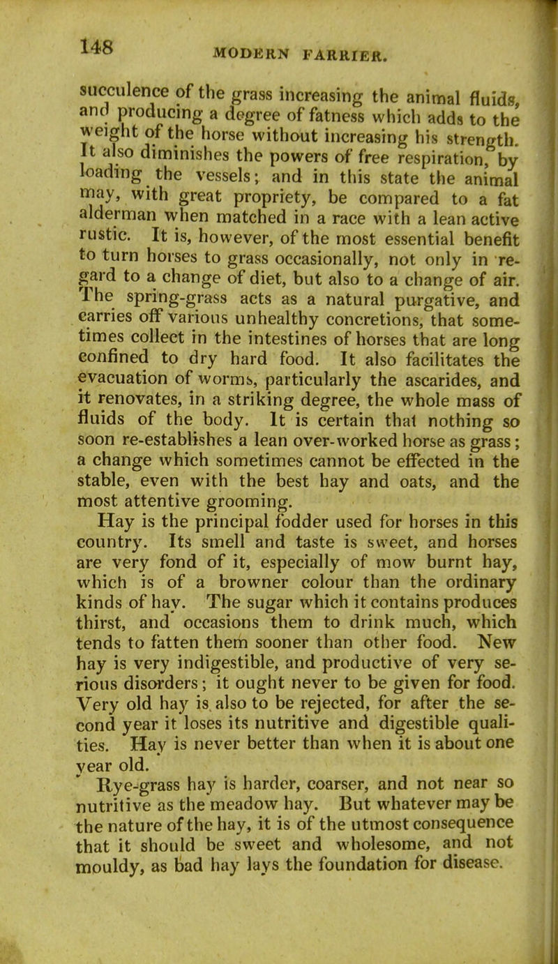 MODERN FARRIER. succulence of the grass increasing the animal fluids, and producing a degree of fatness which adds to the weight of the horse without increasing his strength. It also diminishes the powers of free respiration, by loading the vessels; and in this state the animal may, with great propriety, be compared to a fat alderman when matched in a race with a lean active rustic. It is, however, of the most essential benefit to turn horses to grass occasionally, not only in re- gard to a change of diet, but also to a change of air. The spring-grass acts as a natural purgative, and carries off various unhealthy concretions, that some- times collect in the intestines of horses that are long confined to dry hard food. It also facilitates the evacuation of worms, particularly the ascarides, and it renovates, in a striking degree, the whole mass of fluids of the body. It is certain that nothing so soon re-establishes a lean over-worked horse as grass; a change which sometimes cannot be effected in the stable, even with the best hay and oats, and the most attentive grooming. Hay is the principal fodder used for horses in this country. Its smell and taste is sweet, and horses are very fond of it, especially of mow burnt hay, which is of a browner colour than the ordinary kinds of hay. The sugar which it contains produces thirst, and occasions them to drink much, which tends to fatten them sooner than other food. New hay is very indigestible, and productive of very se- rious disorders; it ought never to be given for food. Very old hay is also to be rejected, for after the se- cond year it loses its nutritive and digestible quali- ties. Hay is never better than when it is about one year old. Rye-grass hay is harder, coarser, and not near so nutritive as the meadow hay. But whatever may be the nature of the hay, it is of the utmost consequence that it should be sweet and wholesome, and not mouldy, as bad hay lays the foundation for disease.