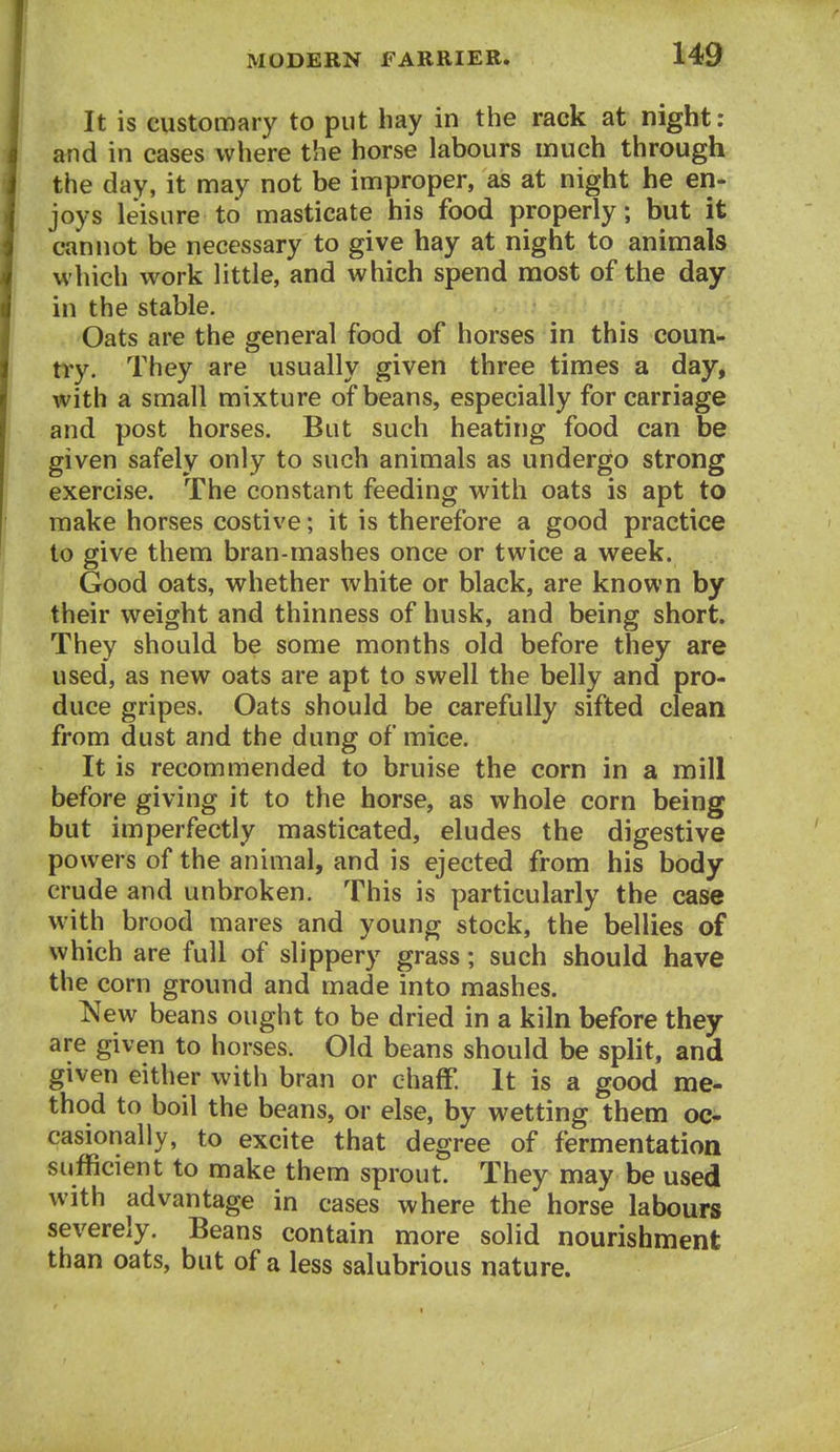 It is customary to put hay in the rack at night: and in cases where the horse labours much through the day, it may not be improper, as at night he en- joys leisure to masticate his food properly; but it cannot be necessary to give hay at night to animals which work little, and which spend most of the day in the stable. Oats are the general food of horses in this coun- try. They are usually given three times a day, with a small mixture of beans, especially for carriage and post horses. But such heating food can be given safely only to such animals as undergo strong exercise. The constant feeding with oats is apt to make horses costive; it is therefore a good practice to give them bran-mashes once or twice a week. Good oats, whether white or black, are known by their weight and thinness of husk, and being short. They should be some months old before they are used, as new oats are apt to swell the belly and pro- duce gripes. Oats should be carefully sifted clean from dust and the dung of mice. It is recommended to bruise the corn in a mill before giving it to the horse, as whole corn being but imperfectly masticated, eludes the digestive powers of the animal, and is ejected from his body crude and unbroken. This is particularly the case with brood mares and young stock, the bellies of which are full of slippery grass; such should have the corn ground and made into mashes. New beans ought to be dried in a kiln before they are given to horses. Old beans should be split, and given either with bran or chaff. It is a good me- thod to boil the beans, or else, by wetting them oc- casionally, to excite that degree of fermentation sufficient to make them sprout. They may be used with advantage in cases where the horse labours severely. Beans contain more solid nourishment than oats, but of a less salubrious nature.