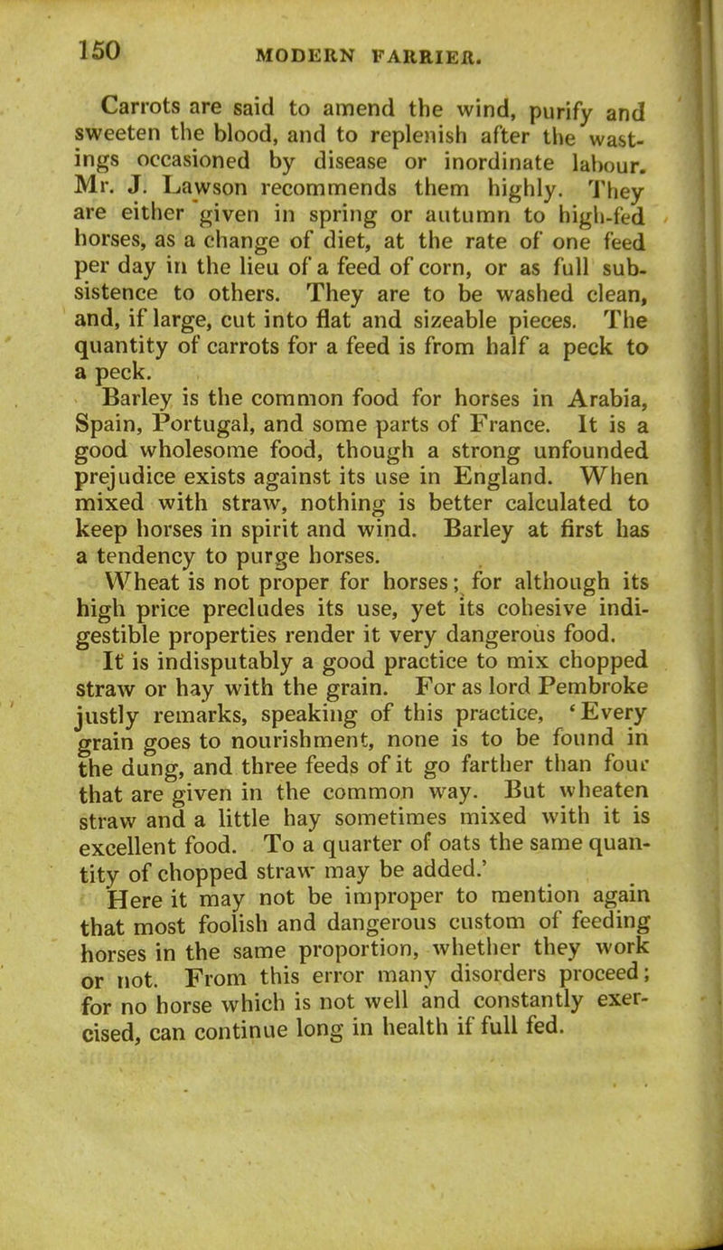 Carrots are said to amend the wind, purify and sweeten the blood, and to replenish after the wast- ings occasioned by disease or inordinate labour. Mr, J. Lawson recommends them highly. They are either given in spring or autumn to high-fed horses, as a change of diet, at the rate of one feed per day in the lieu of a feed of corn, or as full sub- sistence to others. They are to be washed clean, and, if large, cut into flat and sizeable pieces. The quantity of carrots for a feed is from half a peck to a peck. Barley is the common food for horses in Arabia, Spain, Portugal, and some parts of France. It is a good wholesome food, though a strong unfounded prejudice exists against its use in England. When mixed with straw, nothing is better calculated to keep horses in spirit and wind. Barley at first has a tendency to purge horses. Wheat is not proper for horses; for although its high price precludes its use, yet its cohesive indi- gestible properties render it very dangerous food. It is indisputably a good practice to mix chopped straw or hay with the grain. For as lord Pembroke justly remarks, speaking of this practice, * Every grain goes to nourishment, none is to be found in the dung, and three feeds of it go farther than four that are given in the common way. But wbeaten straw and a little hay sometimes mixed with it is excellent food. To a quarter of oats the same quan- tity of chopped straw may be added.' • Here it may not be improper to mention again that most foolish and dangerous custom of feeding horses in the same proportion, whether they work or not. From this error many disorders proceed; for no horse which is not well and constantly exer- cised, can continue long in health if full fed.