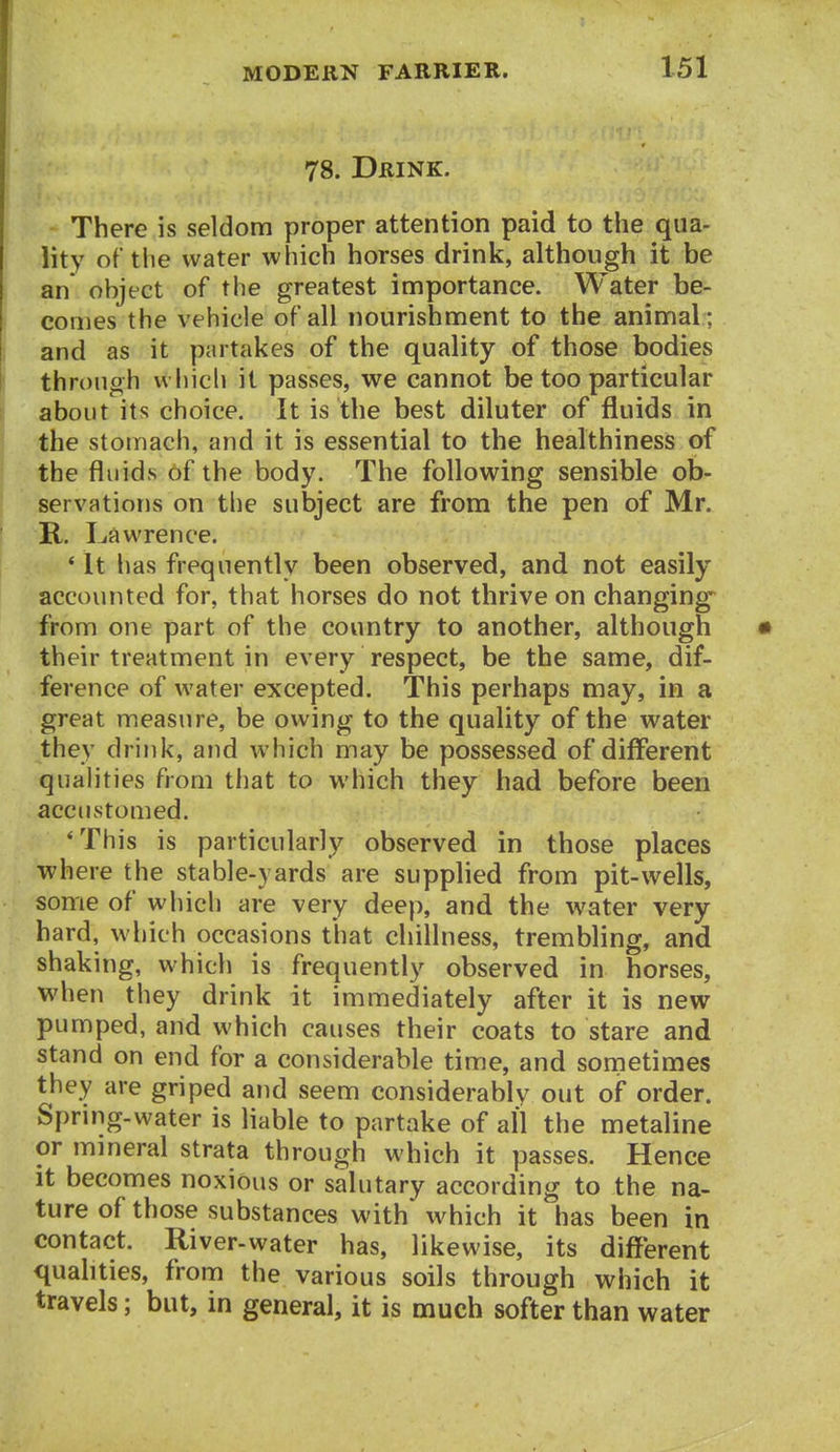 78. Drink. There is seldom proper attention paid to the qua- lity of the water which horses drink, although it be an object of the greatest importance. Water be- comes the vehicle of all nourishment to the animal ; and as it partakes of the quality of those bodies through which it passes, we cannot be too particular about its choice. It is the best diluter of fluids in the stomach, and it is essential to the healthiness of the fluids of the body. The foflowing sensible ob- servations on the subject are from the pen of Mr. R. Lawrence. * It has frequently been observed, and not easily accounted for, that horses do not thrive on changing from one part of the country to another, although their treatment in every respect, be the same, dif- ference of water excepted. This perhaps may, in a great measure, be owing to the quality of the water they drink, and which may be possessed of different qualities from that to which they had before been accustomed. 'This is particularly observed in those places where the stable-yards are supplied from pit-wells, some of which are very deep, and the water very hard, which occasions that chillness, trembling, and shaking, which is frequently observed in horses, when they drink it immediately after it is new pumped, and which causes their coats to stare and stand on end for a considerable time, and sometimes they are griped aud seem considerably out of order. Spring-water is liable to partake of all the metaline or mmeral strata through which it passes. Hence it becomes noxious or salutary according to the na- ture of those substances with which it has been in contact. River-water has, likewise, its different quahties, from the various soils through which it travels; but, in general, it is much softer than water