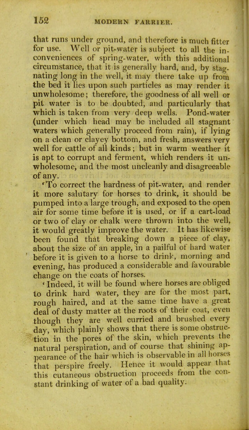 that runs under ground, and therefore is much fitter for use. Well or pit-water is subject to all the in- conveniences of sjjring-water, with this additional circumstance, that it is generally hard, and, by stag- nating long in the well, it may there take up from the bed it lies upon such particles as may render it unwholesome; therefore, the goodness of all well or pit water is to be doubted, and particularly that which is taken from very deep wells. Pond-water (under which head may be included all stagnant waters which generally proceed from rain), if lying on a clean or clayey bottom, and fresh, answers very well for cattle of all kinds; but in warm weather it is apt to corrupt and ferment, which renders it un- wholesome, and the most uncleanly and disagreeable of any. *To correct the hardness of pit-water, and render it more salutary for horses to drink, ir should be pumped into a large trough, and exposed to the open air for some time before it is used, or if a cart-load or two of clay or chalk were thrown into the well, it would greatly improve the water. It has likewise been found that breaking down a piece of clay, about the size of an apple, in a pailful of hard water before it is given to a horse to drink, morning and evening, has produced a considerable and favourable change on the coats of horses. * Indeed, it will be found where horses are obliged to drink hard water, they are for the most part, rough haired, and at the same time have a great deal of dusty matter at the roots of their coat, even though they are well curried and brushed every day, which plainly shows that there is some obstruc- tion in the pores of the skin, which prevents the natural perspiration, and of course that shining ap- pearance of the hair which is observable in all horses that perspire freely. Hence it would appear tliat this cutaneous obstruction proceeds from the con- stant drinking of water of a bad quahty.