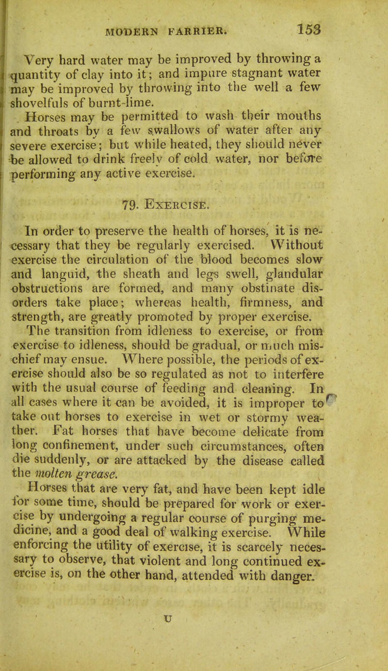 Very hard water may be improved by throwing a quantity of clay into it; and impure stagnant water may be improved by throwing into the well a few shovelfuls of burnt-lime. Horses may be permitted to wash their mouths and throats by a few swallows of water after any severe exercise; but while heated, they should never he allowed to drink freely of cold water, nor before performing any active exercise. 79- Exercise. In order to preserve the health of horses, it is ne- I pessary that they be regularly exercised. Without 1 exercise the circulation of the blood becomes slow and languid, the sheath and legs swell, glandular obstructions are formed, and many obstinate dis- orders take place; whereas health, firmness, and strength, are greatly promoted by proper exercise. The transition from idleness to exercise, or from exercise to idleness, should be gradual, or riiuch mis- chief may ensue. Where possible, the periods of ex- ercise should also be so regulated as not to interfere with the usual course of feeding and cleaning. In all cases where it can be avoided, it is improper to' take out horses to exercise in wet or stormy wea- ther. Fat h orses that have become delicate from long confinement, under such circumstances, often die suddenly, or are attacked by the disease called the molten grease. Horses that are very fat, and have been kept idle for some time, should be prepared for work or exer- cise by undergoing a regular course of purging me- dicine, and a good deal of walking exercise. While enforcing the utility of exercise, it is scarcely neces- sary to observe, that violent and long continued ex- ercise is, on the other hand, attended with danger. u