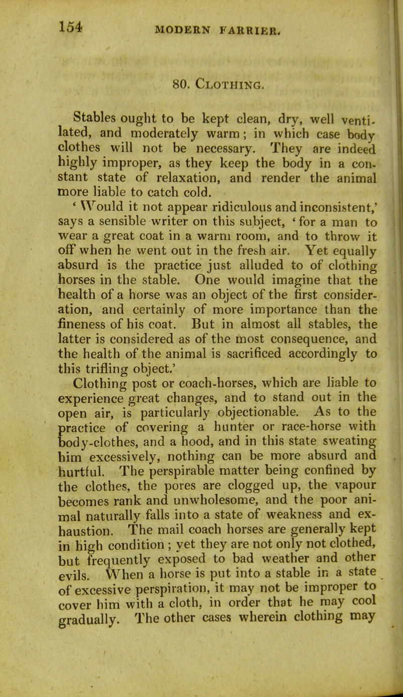 80. Clothing. Stables ought to be kept clean, dry, well venti- lated, and moderately warm; in which case body clothes will not be necessary. They are indeed highly improper, as they keep the body in a con- stant state of relaxation, and render the animal more liable to catch cold. * Would it not appear ridiculous and inconsistent,' says a sensible writer on this subject, * for a man to wear a great coat in a warm room, and to throw it off when he went out in the fresh air. Yet equally absurd is the practice just alluded to of clothing horses in the stable. One would imagine that the health of a horse was an object of the first consider- ation, and certainly of more importance than the fineness of his coat. But in almost all stables, the latter is considered as of the most consequence, and the health of the animal is sacrificed accordingly to this trifling object' Clothing post or coach-horses, which are liable to experience great changes, and to stand out in the open air, is particularly objectionable. As to the Eractice of covering a hunter or race-horse with ody-clothes, and a hood, and in this state sweating him excessively, nothing can be more absurd and hurtful. The perspirable matter being confined by the clothes, the pores are clogged up, the vapour becomes rank and unwholesome, and the poor ani- mal naturally falls into a state of weakness and ex- haustion. The mail coach horses are generally kept in high condition ; yet they are not only not clothed, but frequently exposed to bad weather and other evils. When a horse is put into a stable in a state of excessive perspiration, it may not be improper to cover him with a cloth, in order that he may cool gradually. The other cases wherein clothing may