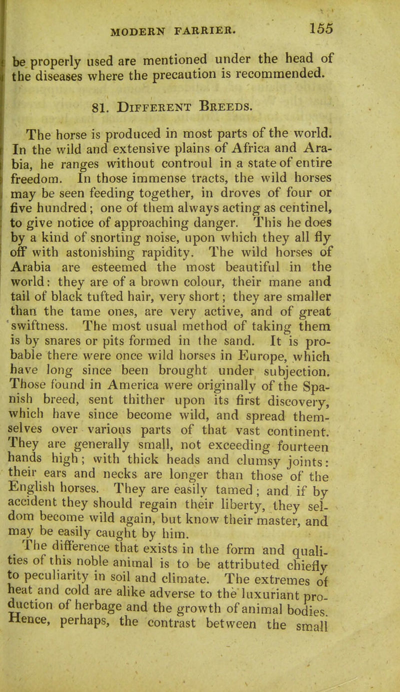 be properly used are mentioned under the head of the diseases where the precaution is recommended. 81. Different Breeds. The horse is produced in most parts of the world. In the wild and extensive plains of Africa and Ara- bia, he ranges without controul in a state of entire freedom. In those immense tracts, the wild horses may be seen feeding together, in droves of four or five hundred; one of them always acting as centinel, to give notice of approaching danger. This he does by a kind of snorting noise, upon which they all fly off with astonishing rapidity. The wild horses of Arabia are esteemed the most beautiful in the world: they are of a brown colour, their mane and tail of black tufted hair, very short; they are smaller than the tame ones, are very active, and of great swiftness. The most usual method of taking them is by snares or pits formed in the sand. It is pro- bable there were once wild horses in Europe, which have Jong since been brought under subjection. Those found in America were originally of the Spa- nish breed, sent thither upon its first discovery, which have since become wild, and spread them- selves over various parts of that vast continent. They are generally small, not exceeding fourteen hands high; with thick heads and clumsy joints: their ears and necks are longer than those of the English horses. They are easily tamed ; and if by accident they should regain their liberty, they sel- dom become wild again, but know their master, and may be easily caught by him. The difference that exists in the form and quali- ties of this noble animal is to be attributed chiefly to peculiarity in soil and climate. The extremes of heat and cold are ahke adverse to the luxuriant pro duction of herbage and the growth of animal bodies Hence, perhaps, the contrast between the small