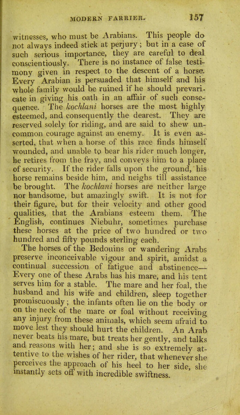 witnesses, who must be Arabians. This people do not always indeed stick at perjury; but in a case of such serious importance, they are careful to deal conscientiously. There is no instance of false testi- mony given in respect to the descent of a horse. Every Arabian is persuaded that himself and his whole family would be ruined if he should prevari- cate in giving his oath in an affair of such conse- quence. The kochlani horses are the most highly esteemed, and consequently the dearest. They are reserved solely for riding, and are said to shew un- common courage against an enemy. It is even as- serted, that when a horse of this race finds himself wounded, and unable to bear his rider much longer, he retires from the fray, and conveys him to a place of security. If the rider falls upon the ground, his horse remains beside him, and neighs till assistance be brought. The kochlani horses are neither large nor handsome, but amazingly swift. It is not for their figure, but for their velocity and other good qualities, that the Arabians esteem them. The English, continues Niebuhr, sometimes purchase these horses at the price of two hundred or two hundred and fifty pounds sterling each. The horses of the Bedouins or wandering Arabs preserve inconceivable vigour and spirit, amidst a continual succession of fatigue and abstinence— Every one of these Arabs has his mare, and his tent serves him for a stable. The mare and her foal, the husband and his wife and children, sleep together promiscuously; the infants often lie on the body or on the neck of the mare or foal without receiving any mjury from these animals, which seem afraid to move lest they should hurt the children. An Arab never beats his mare, but treats her gently, and talks and reasons with her; and she is so extremely at- tentive to the wishes of her rider, that whenever she perceives the approach of his heel to her side she instantly sets off with incredible swiftness