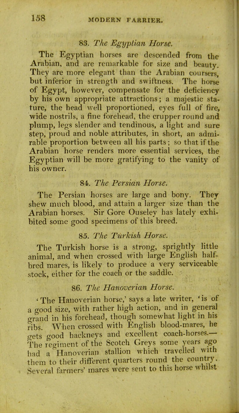 83. The Egyptian Horse. The Egyptian horses are descended from the Arabian, and are remarkable for size and beauty. They are more elegant than the Arabian coursers, but inferior in strength and swiftness. The horse of Egypt, however, compensate for the deficiency by his own appropriate attractions; a majestic sta- ture, the head well proportioned, eyes full of fire, wide nostrils, a fine forehead, the crupper round and plump, legs slender and tendinous, a light and sure step, proud and noble attributes, in short, an admi- rable proportion between all his parts; so that if the Arabian horse renders more essential services, the Egyptian will be more gratifying to the vanity of his owner. 84. The Persian Horse. The Persian horses are large and bony. They shew much blood, and attain a larger size than the Arabian horses. Sir Gore Ouseley has lately exhi- bited some good specimens of this breed. 85. The Turkish Horse. The Turkish horse is a strong, sprightly little animal, and when crossed with large English half- bred mares, is likely to produce a very serviceable stock, either for the coach or the saddle. 86. The Hanoverian Horse. 'The Hanoverian horse,' says a late writer, *is of a good size, with rather high action, and in general grand in his forehead, thougli somewhat light in his ribs. When crossed with English blood-mares, he <rets good hackneys and excellent coach-horses.— The regiment of the Scotch Greys some years ago had a Hanoverian stallion which travelled with them to their different quarters round the country Sevei^al farmers' mares were sent to this horse whilst