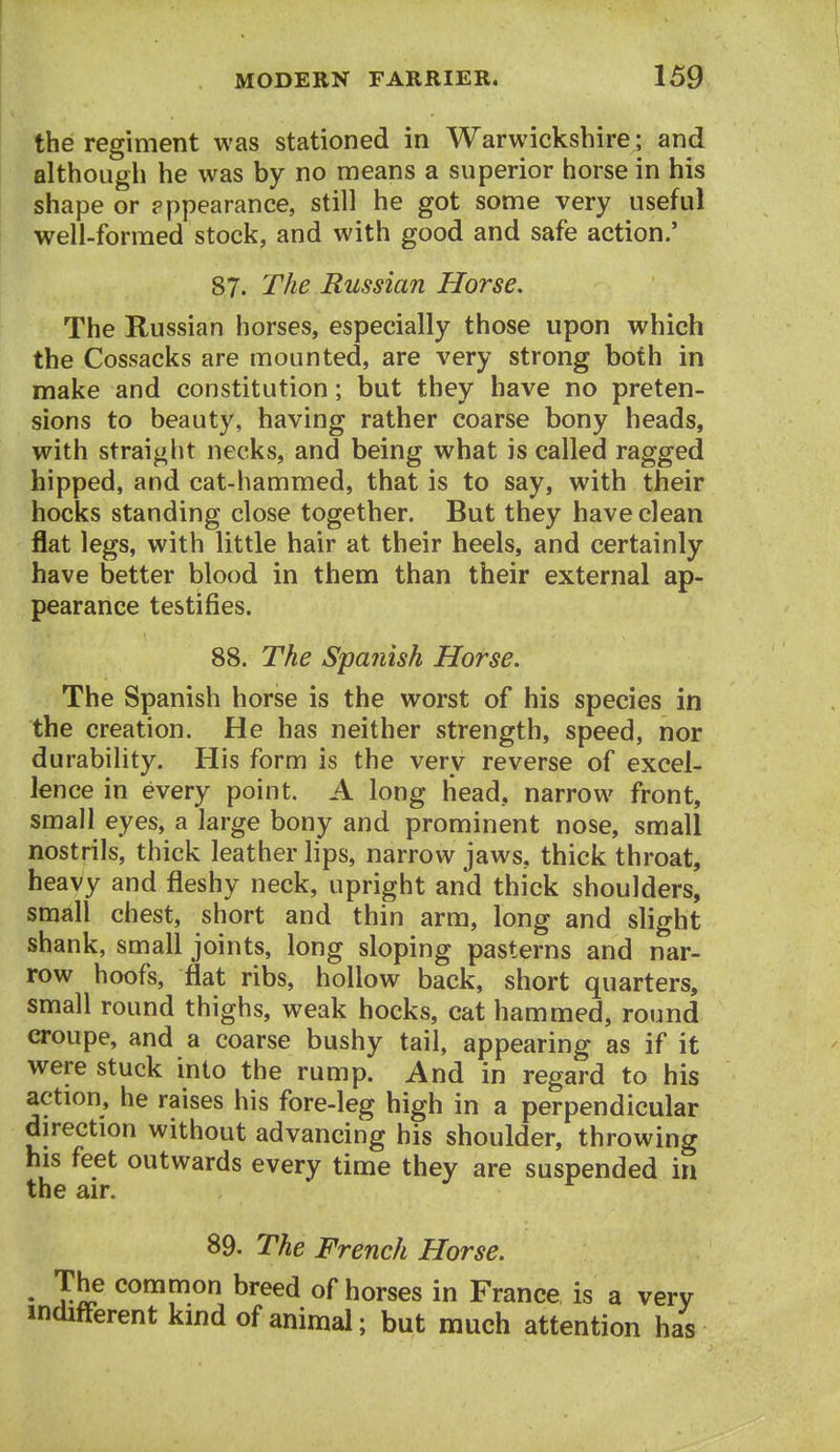 the regiment was stationed in Warwickshire ; and although he was by no means a superior horse in his shape or pppearance, still he got some very useful well-formed stock, and with good and safe action.' 87. The Russian Horse, The Russian horses, especially those upon which the Cossacks are mounted, are very strong both in make and constitution; but they have no preten- sions to beauty, having rather coarse bony heads, with straight necks, and being what is called ragged hipped, and cat-hammed, that is to say, with their hocks standing close together. But they have clean flat legs, with little hair at their heels, and certainly have better blood in them than their external ap- pearance testifies. 88. The Spanish Horse. The Spanish horse is the worst of his species in the creation. He has neither strength, speed, nor durability. His form is the very reverse of excel- lence in every point. A long head, narrow front, small eyes, a large bony and prominent nose, small nostrils, thick leather lips, narrow jaws, thick throat, heavy and fleshy neck, upright and thick shoulders, small chest, short and thin arm, long and slight shank, small joints, long sloping pasterns and nar- row hoofs, flat ribs, hollow back, short quarters, small round thighs, weak hocks, cat hammed, round croupe, and a coarse bushy tail, appearing as if it were stuck into the rump. And in regard to his action, he raises his fore-leg high in a perpendicular direction without advancing his shoulder, throwing his feet outwards every time they are suspended in the air. 89. The French Horse. ♦ Jhe common breed of horses in France is a very indifferent kind of animal; but much attention has