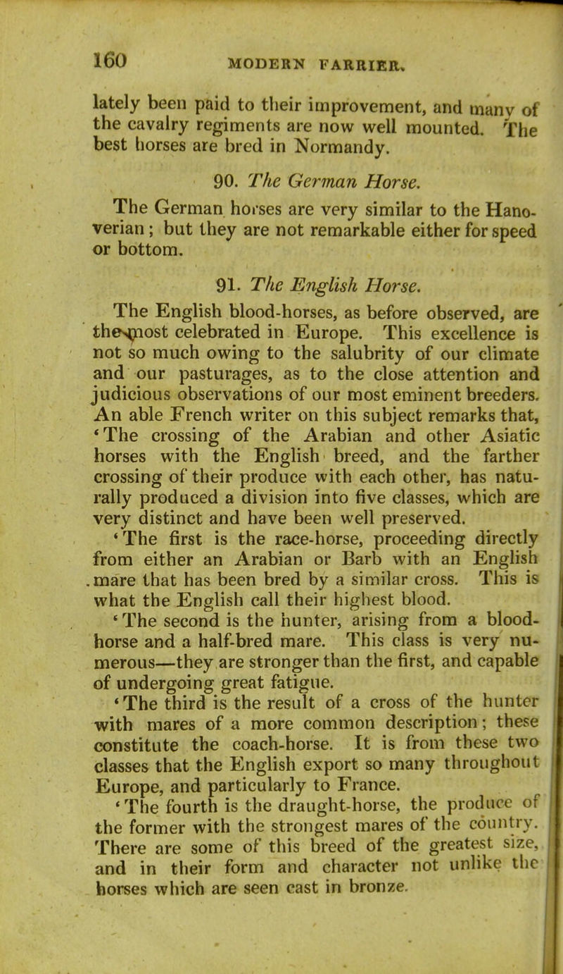 lately been paid to their improvement, and many of the cavalry regiments are now well mounted. The best horses are bred in Normandy. 90. The German Horse. The German horses are very similar to the Hano- verian ; but they are not remarkable either for speed or bottom. 91. The English Horse. The English blood-horses, as before observed, are the>piost celebrated in Europe. This excellence is not so much owing to the salubrity of our climate and our pasturages, as to the close attention and judicious observations of our most eminent breeders. An able French writer on this subject remarks that, *The crossing of the Arabian and other Asiatic horses with the English breed, and the farther crossing of their produce with each other, has natu- rally produced a division into five classes, which are very distinct and have been well preserved. ' The first is the race-horse, proceeding directly from either an Arabian or Barb with an English .mare that has been bred by a similar cross. This is what the English call their highest blood. *The second is the hunter, arising from a blood- horse and a half-bred mare. This class is very nu- nierous—they are stronger than the first, and capable of undergoing great fatigue. *The third is the result of a cross of the hunter with mares of a more common description; these constitute the coach-horse. It is from these two classes that the English export so many throughout Europe, and particularly to France. •The fourth is the draught-horse, the produce of the former with the strongest mares of the country. There are some of this breed of the greatest size, and in their form and character not unlike the horses which are seen cast in bronze.