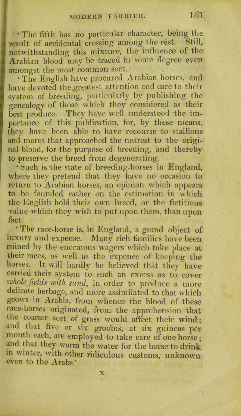 *The fifth lias no particular character, being the result of accidental crossing among the rest. Still, notwithstanding this mixture, the influence of the Arabian blood may be traced in some degree even amongst the most common sort. *The English have procured Arabian horses, and have devoted the greatest attention and care to their system of breeding, particularly by publishing the genealogy of those which they considered as their best produce. They have well understood the im- portance of this publication, for, by these means, they have been able to have recourse to stallions and mares that approached the nearest to the origi- nal blood, for the purpose of breeding, and thereby to preserve the breed from degenerating. * Such is the state of breeding-horses in England, where they pretend that they have no occasion to ■ return to Arabian horses, an opinion which appears to be founded rather on the estimation in which the English hold their own breed, or the fictitious value which they wish to put upon them, than upon fact. , * The racc-horse is, in England, a grand object of luxury and expense. Many rich families have been ruined by the enormous wagers which take place at their races, as well as the expence of keeping the horses. It will hardly be believed that they have carried their system to such an excess as to cover whole fields with sand, in order to produce a more delicate herbage, and more assimilated to that which gi'ovvs in Arabia, from whence the blood of these race-horses originated, from the apprehension that the coarser sort of grass would affect their wind; and that five or six groo'ms, at six guineas per month each, are employed to take care of one horse; and that they warm the water for the horse to drink in wmter, with other ridiculous customs, unknown even to the Arabs.' X