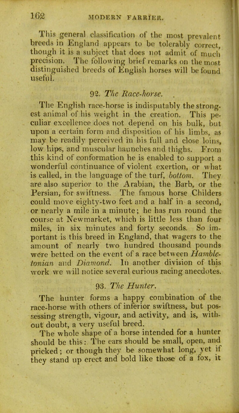 This general classification of the most prevalent breeds in England appears to be tolerably correct, though it is a subject that does not admit of much precision. The following brief remarks on the most distinguished breeds of English horses will be found useful. 92. The Race-horse. The English race-horse is indisputably the strong, est animal of his weight in the creation. This pe- culiar excellence does not depend on his bulk, but upon a certain form and disposition of his limbs, as may be readily perceived in his full and close loins, low hips, and muscular haunches and thighs. From this kind of conformation he is enabled to support a wonderful continuance of violent exertion, or what is called, in the language of the turf, bottom. They are also superior to the Arabian, the Barb, or the Persian, for swiftness. The famous horse Childers could move eighty-two feet and a half in a second, or nearly a mile in a minute; he has run round the course at Newmarket, which is little less than four miles, in six minutes and forty seconds. So im- portant is this breed in England, that wagers to the amount of nearly two hundred thousand pounds w6re betted on the event of a race between Havible- tonian and Diamond. In another division of this work we will notice several curious racing anecdotes. 93. The Hunter. The hunter forms a happy combination of the race-horse with others of inferior swiftness, but pos- sessing strength, vigour, and activity, and is, with- out doubt, a very useful breed. The whole shape of a horse intended for a hunter should be this: The ears should be small, open, and pricked; or though they be somewhat long, yet if they stand up erect and bold like those of a fox, it