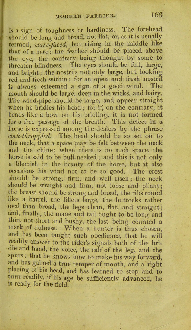 is a sign of toughness or hardiness. The forehead should be long and broad, not flat, or, as it is usually termed, viare-faced, but rising in the middle like that of a hare; the feather should be placed above the eye, the contrary being thought by some to threaten blindness. The eyes should be full, large, and bright; the nostrils not only large, but looking red and fresh within; for an open and fresh nostril is always esteemed a sign of a good wind. The mouth should be large, deep in the wicks, and hairy. The wind-pipe shpuld be large, and appear straight when he bridles his head; for if, on the contrary, it bends like a bow on his bridling, it is not formed for a free passage of the breath. This defect in a horse is expressed among the dealers by the phrase cock-tJiroppled. Tlie head should be so set on to the neck, that a space may be felt between the neck and the chine; when there is no such space, the horse is said to be bull-necked; and this is not only a blemish in the beauty of the horse, but it also occasions his wind not to be so good. The crest should be strong, firm, and well risen; the neck should be straight and firm, not loose and pliant; the breast should be strong and broad, the ribs round like a barrel, the fillets large, the buttocks rather oval than broad, the legs clean, flat, and straight; and, finally, the mane and tail ought to be long and thin, not short and bushy, the last being counted a mark of dulness. When a hunter is thus chosen, and has been taught such obedience, that he will readily answer to the rider's signals both of the bri- dle and hand, the voice, the calf of the leg, and the spurs; that he knows how to make his way forward, and has gained a true temper of mouth, and a right placmg of his head, and has learned to stop and to turn readily, if his age be sufficiently advanced, he IS ready for the field.