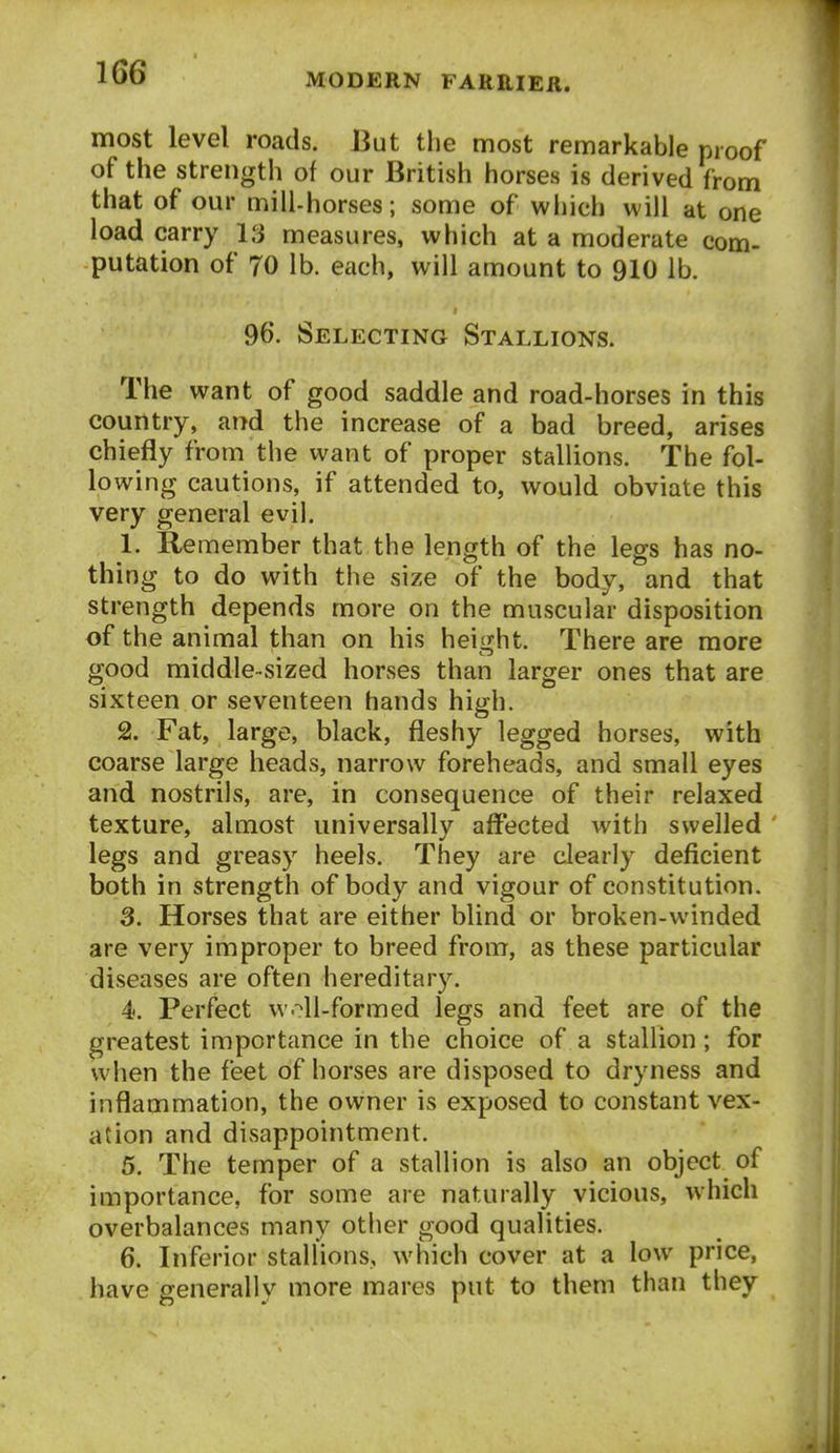 most level roads. But the most remarkable proof of the strength of our British horses is derived from that of our mill-horses; some of wliich will at one load carry 13 measures, which at a moderate com- putation of 70 lb. each, will amount to 910 lb. 96. Selecting Stallions. The want of good saddle and road-horses in this country, and the increase of a bad breed, arises chiefly from the want of proper stallions. The fol- lowing cautions, if attended to, would obviate this very general evil. 1. Remember that the length of the legs has no- thing to do with the size of the body, and that strength depends more on the muscular disposition of the animal than on his heitjht. There are more good middle-sized horses than larger ones that are sixteen or seventeen hands high. 2. Fat, large, black, fleshy legged horses, with coarse large heads, narrow foreheads, and small eyes and nostrils, are, in consequence of their relaxed texture, almost universally affected with swelled legs and greasy heels. They are clearly deficient both in strength of body and vigour of constitution. 3. Horses that are either blind or broken-winded are very improper to breed from, as these particular diseases are often hereditary. 4. Perfect woil-formed legs and feet are of the greatest importance in the choice of a stallion; for when the feet of horses are disposed to dryness and inflammation, the owner is exposed to constant vex- ation and disappointment. 5. The temper of a stallion is also an object of importance, for some are naturally vicious, which overbalances many other good qualities. 6. Inferior stallions, which cover at a low price, have generally more mares put to them than they