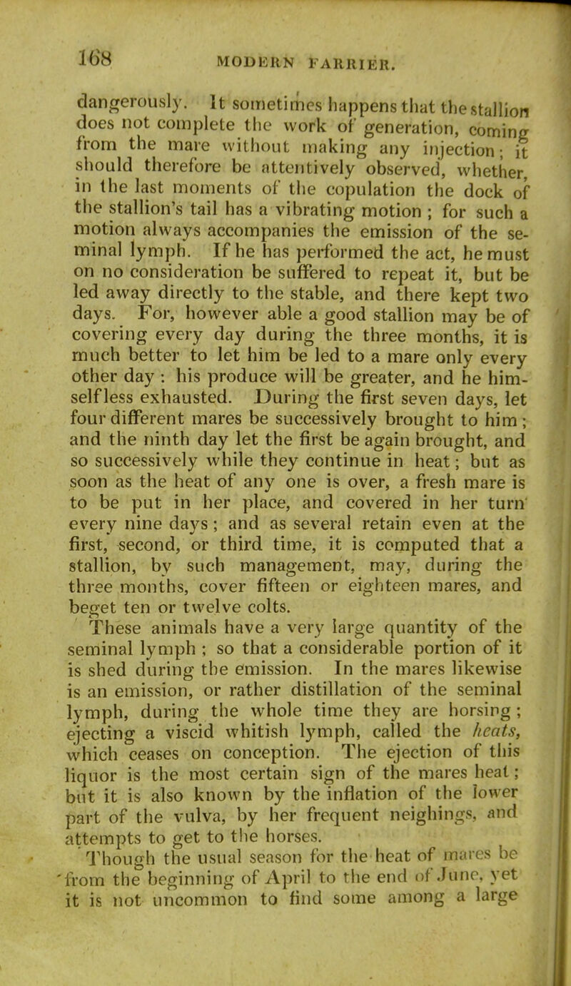 16^8 dangerously. It sometimes liappens tliat the stallion does not complete the work of generation, coming from the mare without making any injection; it should therefore be attentively observed, whether in the last moments of the copulation the dock of the stallion's tail has a vibrating motion ; for such a motion always accompanies the emission of the se- minal lymph. If he has performed the act, he must on no consideration be suffered to repeat it, but be led away directly to the stable, and there kept two days. For, however able a good stallion may be of covering every day during the three months, it is much better to let him be led to a mare only every other day : his produce will be greater, and he him- self less exhausted. During the first seven days, let four different mares be successively brought to him; and the ninth day let the first be again brought, and so successively while they continue in heat; but as soon as the heat of any one is over, a fresh mare is to be put in her place, and covered in her turn every nine days; and as several retain even at the first, second, or third time, it is computed that a stallion, by such management, may, during the three months, cover fifteen or eighteen mares, and beaet ten or twelve colts. These animals have a very large quantity of the seminal lymph ; so that a considerable portion of it is shed during the emission. In the mares likewise is an emission, or rather distillation of the seminal lymph, during the whole time they are horsing ; ejecting a viscid whitish lymph, called the heats, which ceases on conception. The ejection of this liquor is the most certain sign of the mares heat ; but it is also known by the inflation of the lower part of the vulva, by her frequent neighings, and attempts to get to the horses. Though the usual season for the heat of mares be 'from the beginning of April to the end of June, yet it is not uncommon to find some among a large