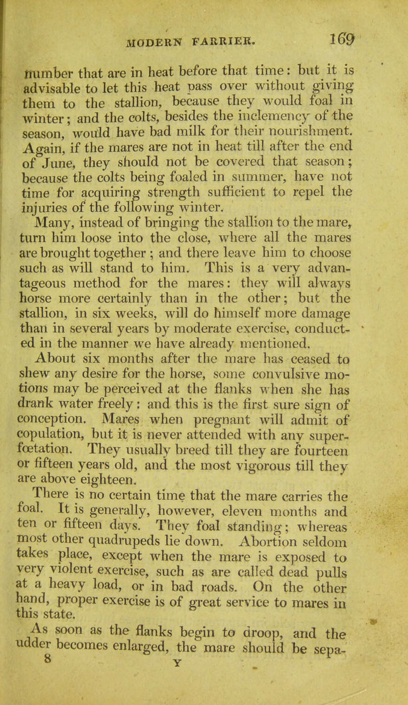 mimber that are in heat before that time: but it is advisable to let this heat pass over without giving them to the stallion, because they would foal in winter; and the colts, besides the inclemency of the season, would have bad milk for their nourishment. Again, if the mares are not in heat till after the end of June, they should not be covered that season; because the colts being foaled in summer, have not time for acquiring strength sufficient to repel the injuries of the following winter. Many, instead of bringing the stallion to the mare, turn him loose into the close, where all the mares are brought together ; and there leave him to choose such as will stand to him. This is a very advan- tageous method for the mares: they will always horse more certainly than in the other; but the stallion, in six weeks, will do himself more damage than in several years by moderate exercise, conduct- * ed in the manner we have already mentioned. About six months after the mare has ceased to shew any desire for the horse, some convulsive mo- tions may be perceived at the flanks when she has drank water freely: and this is the first sure sign of conception. Mares when pregnant will admit of copulation, but it is never attended with any super- fcetation. They usually breed till they are fourteen or fifteen years old, and the most vigorous till they are above eighteen. There is no certain time that the mare carries the foal. It is generally, however, eleven months and ten or fifteen days. They foal standing; whereas most other quadrupeds lie down. Abortion seldom takes place, except when the mare is exposed to very violent exercise, such as are called dead pulls at a heavy load, or in bad roads. On the other hand, proper exercise is of great service to mares in this state. As soon as the flanks begin to droop, and the udder becomes enlarged, the mare should be sepa- 8 Y