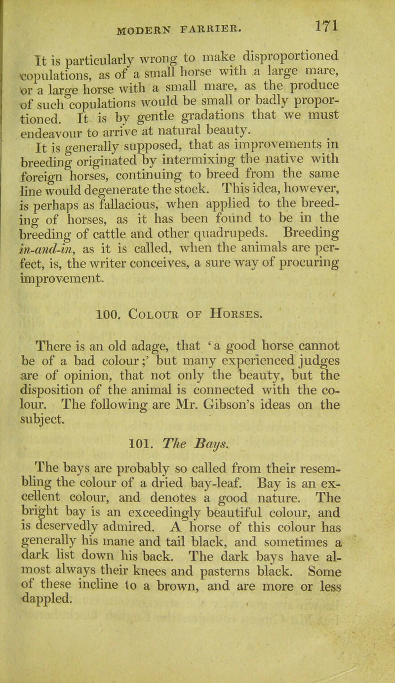 It is particularly wrong to make disproportioned copulations, as of a small horse with a large mare, ^r a laroe horse with a small mare, as the produce t)f such'copulations would be small or badly propor- tioned. It is by gentle gradations that we must endeavour to arrive at natural beauty. It is oenerally supposed, that as improvements in breeding originated by intermixing the native with foreign horses, continuing to breed from the same line would degenerate the stock. This idea, however, is perhaps as fallacious, when applied to the breed- ing of horses, as it has been found to be in the breeding of cattle and other quadrupeds. Breeding in-and-in, as it is called, when the animals are per- fect, is, the writer conceives, a sure way of procuring improvement, 100. Colour of Horses. There is an old adage, that * a good horse cannot be of a bad colour;' but many experienced judges are of opinion, that not only the beauty, but the disposition of the animal is connected with the co- lour. The following are Mr. Gibson's ideas on the subject. 101. The Bays. The bays are probably so called from their resem- bling the colour of a dried bay-leaf. Bay is an ex- cellent colour, and denotes a good nature. The bright bay is an exceedingly beautiful colour, and is deservedly admired. A horse of this colour has generally his mane and tail black, and sometimes a dark list down his back. The dark bays have al- most always their knees and pasterns black. Some of th ese incline to a brown, and are more or less ■dappled.