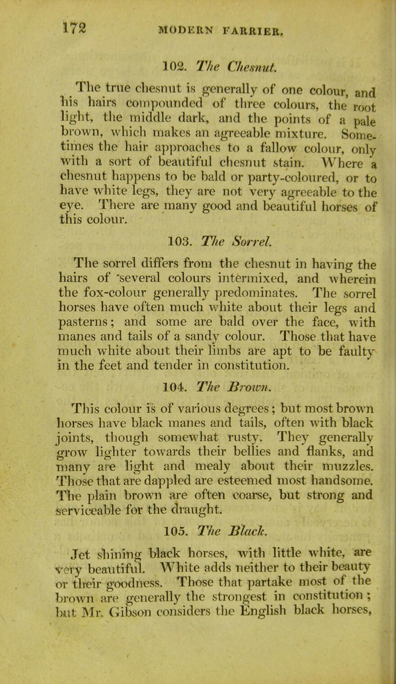 102. The Chesnut. The true cliesnut is generally of one colour, and his hairs compounded of three colours, the root light, tlie middle dark, and the points of a pale brown, which makes an agreeable mixture. Some- times the hair approaches to a fallow colour, only with a sort of beautiful chesnut stain. Where a chesnut happens to be bald or party-coloured, or to have white legs, they are not very agreeable to the eye. There are many good and beautiful horses of this colour. 103. The Sorrel The sorrel differs from the chesnut in having the hairs of 'several colours intermixed, and wherein the fox-colour generally predominates. The sorrel horses have often much w^hite about their legs and pasterns; and some are bald over the face, with manes and tails of a sandy colour. Those that have much white about their limbs are apt to be faulty in the feet and tender in constitution. 104. The Brown. This colour is of various degrees; but most brown horses have black manes and tails, often with black joints, though somewhat rusty. They generally grow lighter towards their bellies and flanks, and many are light and mealy about their muzzles. Those that are dappled are esteemed most handsome. The plain brown are often coarse, but strong and serviceable for the draught. 105. The Bhch Jet shining black horses, with little white, are very beautiful. White adds neither to their beauty or tlreir goodness. Those that partake most of the brown are generally the strongest in constitution; iHit Mr. Gibson considers the English black horses,