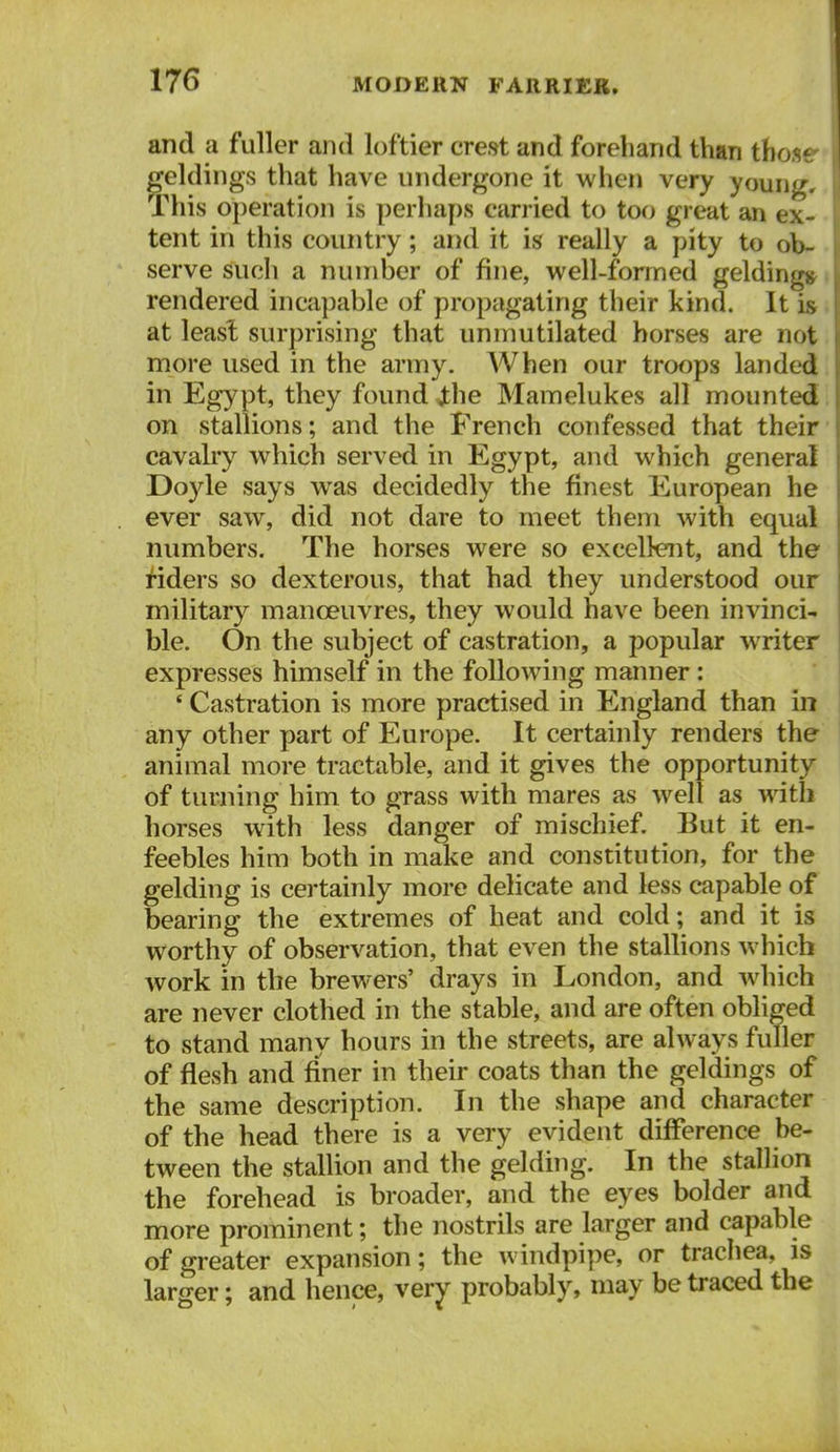 and a fuller and loftier crest and forehand than thos* geldings that have undergone it when very young. This operation is perhaps carried to too great an ex- tent in this country; and it is really a pity to ob- serve such a number of fine, well-formed geldings rendered incapable of propagating their kind. It is at leasl surprising that unmutilated horses are not more used in the army. When our troops landed in Egypt, they found ihe Mamelukes all mounted on stallions; and the French confessed that their cavalry which served in Egypt, and which general Doyle says was decidedly the finest European he ever saw, did not dare to meet them with equal numbers. The horses were so excellent, and the i'iders so dexterous, that had they understood our military manoeuvres, they would have been invinci- ble. On the subject of castration, a popular writer expresses himself in the following manner: ' Castration is more practised in England than in any other part of Europe. It certainly renders the animal more tractable, and it gives the opportunity of turning him to grass with mares as well as with horses with less danger of mischief. But it en- feebles him both in make and constitution, for the gelding is certainly more delicate and less capable of bearing the extremes of heat and cold; and it is worthy of observation, that even the stallions which work in the brewers' drays in London, and wdiich are never clothed in the stable, and are often obliged to stand many hours in the streets, are always fuller of flesh and finer in their coats than the geldings of the same description. In the shape and character of the head there is a very evident difference be- tween the stallion and the gelding. In the stallion the forehead is broader, and the eyes bolder and more prominent; the nostrils are larger and capable of greater expansion; the windpipe, or trachea, is larger; and hence, very probably, may be traced the