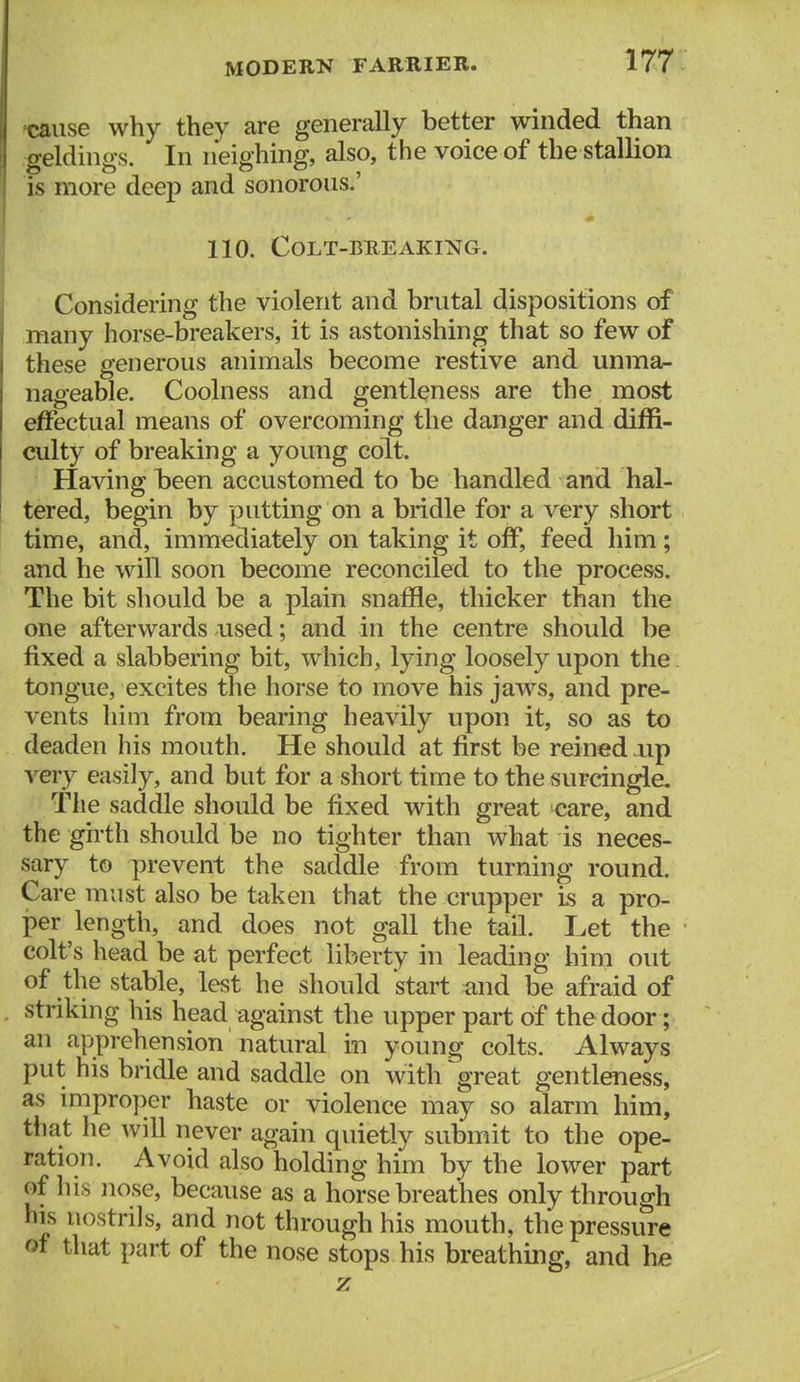 t»use why they are generally better winded than geldings. In neighing, also, the voice of the stallion is more deep and sonorous.' 110. Colt-breaking. Considering the violent and brutal dispositions of many horse-breakers, it is astonishing that so few of these generous animals become restive and unma- nageable. Coolness and gentleness are the most effectual means of overcoming the danger and diffi- culty of breaking a young colt. Having been accustomed to be handled and hal- tered, begin by putting on a bridle for a very short time, and, immediately on taking it off, feed him; and he will soon become reconciled to the process. The bit should be a plain snaffle, thicker than the one afterwards used; and in the centre should be fixed a slabbering bit, which, lying loosely upon the tongue, excites the horse to move his jaws, and pre- vents him from bearing heavily upon it, so as to deaden his mouth. He should at first be reined up very easily, and but for a short time to the surcingle. The saddle should be fixed with great care, and the girth should be no tighter than what is neces- sary to prevent the saddle from turning round. Care must also be taken that the crupper is a pro- per length, and does not gall the tail. Let the colt's head be at perfect liberty in leading him out of the stable, lest he should start and be afraid of striking his head against the upper part of the door; an apprehension natural in young colts. Always put his bridle and saddle on with great gentleness, as improper haste or violence may so alarm him, that he will never again quietly submit to the ope- ration. Avoid also holding him by the lower part of his nose, because as a horse breathes only through his nostrils, and not through his mouth, the pressure of that part of the nose stops his breathing, and he z