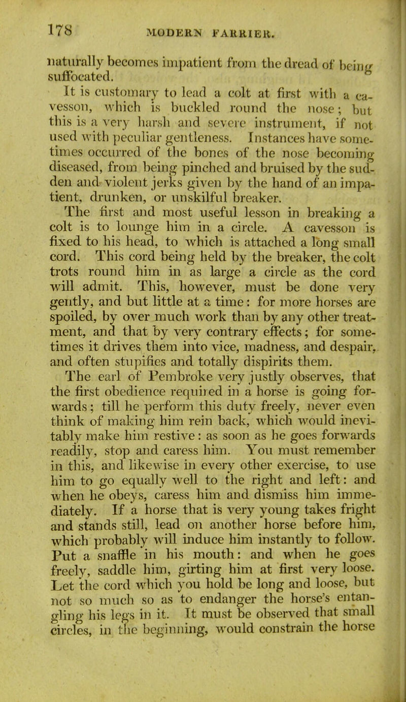 naturally becomes impatient fVom the dread of bciiii^ suffocated. It is customary to lead a colt at first with a ca- vesson, which is buckled round the nose; but this is a very harsh and severe instrument, if not used with peculiar gentleness. Instances have some- times occurred of the bones of the nose becoming diseased, from being pinched and bruised by the sud- den and violent jerks given by the hand of an impa- tient, drunken, or vmskilful breaker. The first and most useful lesson in breaking a colt is to lounge him in a circle. A cavesson is fixed to his head, to which is attached a long small cord. This cord being held by the breaker, the colt trots round him in as large a circle as the cord will admit. This, however, must be done very gently, and but little at a time: for more horses are spoiled, by over much w^ork than by any other treat- ment, and that by very contrary effects; for some- times it drives them into vice, madness, and despair, and often stupifies and totally dispirits them. The earl of Pembroke very justly observes, that the first obedience required in a horse is going for- wards ; till he perform this duty freely, never even think of making him rein back, which would inevi- tably make him restive: as soon as he goes forwards readily, stop and caress him. You must remember in this, and likewise in every other exercise, to use him to go equally well to the right and left: and when he obeys, caress him and dismiss him imme- diately. If a horse that is very young takes fright and stands still, lead on another horse before him, which probably will induce him instantly to follow. Put a snaffle in his mouth: and when he goes freely, saddle him, girting him at first very loose. Let the cord which you hold be long and loose, but not so much so as to endanger the horse's entan- gling his legs in it. It must be observed that small circles, in the beginning, would constrain the horse