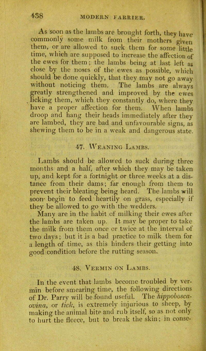 As soon as the Iambs are brought forth, they liave commonly some niilk from their mothers given them, or are allowed to suck tlicm for some little time, which are supposed to increase the affection of the ewes for them; the lambs being at last left as close by the noses of the ewes as possible, which should be done quickly, that they may not go away without noticing them. The lambs are always greatly strengthened and improved by the ewes , licking them, which they constantly do, where they have a proper affection for them. When lambs droop and hang their heads immediately after they are lambed, they are bad and unfavourable signs, as shewing them to be in a weak and dangerous state. 47. Weaning Lambs. Lambs should be allowed to suck during three months and a half, after which they may be taken up, and kept for a fortnight or three weeks at a dis- tance from their dams; far enough from them to prevent their bleating being heard. The lambs will soon- begin to feed heartily on grass, especially if they be allowed to go with the wedders. Many are in the habit of milking their ewes after the lambs are taken up. It may be proper to take the milk from them once or twice at the interval of two days; but it is a bad practice to milk them for a length of time, as this hinders their getting into good condition before the rutting season. 48. Vermin on Lambs. In the event that lambs become troubled by ver- min before smearing time, the following directions of Dr. Parry will be found useful. The hippobosca- ovina, or tick, is extremely injurious to sheep, by making the animal bite and rub itself, so as not only to hurt the fleece, but to break the skin; in conse-