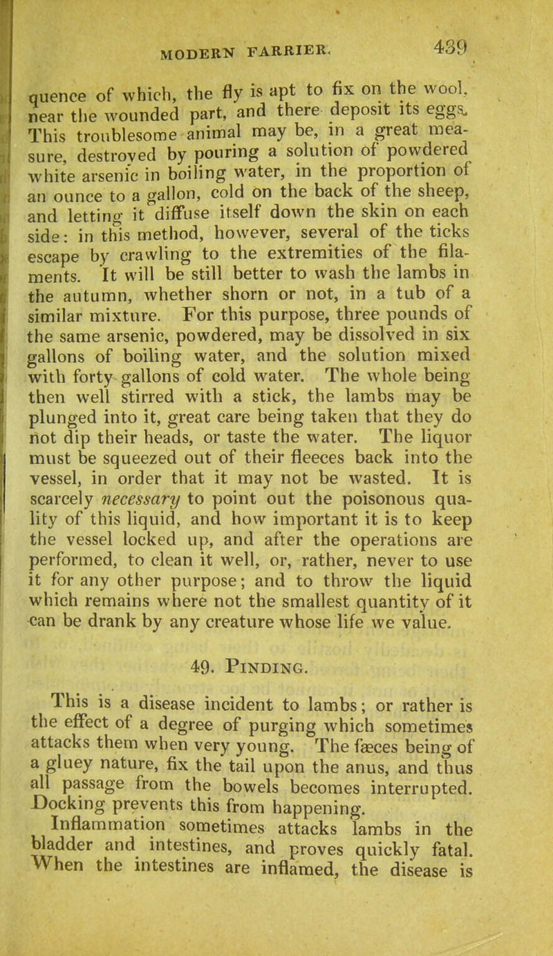 quence of which, the fly is apt to fix on the wool, near tlie wounded part, and there deposit its eggs. This troublesome animal may be, in a great mea- sure, destroyed by pouring a solution of powdered white arsenic in boiling water, in the proportion oi an ounce to a gallon, cold on the back of the sheep, and lettino- itdiffuse itself down the skin on each side: in this method, however, several of the ticks escape by crawling to the extremities of the fila- ments. It will be still better to wash the lambs in the autumn, whether shorn or not, in a tub of a similar mixture. For this purpose, three pounds of the same arsenic, powdered, may be dissolved in six gallons of boiling water, and the solution mixed with forty gallons of cold water. The whole being- then well stirred with a stick, the lambs may be plunged into it, great care being taken that they do not dip their heads, or taste the water. The liquor must be squeezed out of their fleeces back into the vessel, in order that it may not be wasted. It is scarcely necessary to point out the poisonous qua- lity of this liquid, and how important it is to keep the vessel locked up, and after the operations are performed, to clean it well, or, rather, never to use it for any other purpose; and to throw the liquid which remains where not the smallest quantity of it can be drank by any creature whose life we value. 49. Finding. This is a disease incident to lambs; or rather is the effect of a degree of purging which sometimes attacks them when very young. The faeces being of a gluey nature, fix the tail upon the anus, and thus all passage from the bowels becomes interrupted. Docking prevents this from happening. Inflammation sometimes attacks lambs in the bladder and intestines, and proves quickly fatal. When the intestines are inflamed, the disease is