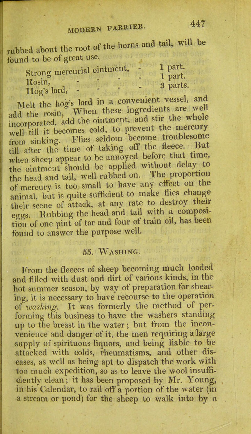 .ubbed about the root of the horns and tail, will be found to be of great use. Strong mercurial ointment, - 1 part- Rosin.  g parts Hog's lard, - '  ' r * Melt the hog's lard in a convenient vessel, and add the rosin.^ When these ingredients are well incorporated, add the ointment, and stir the whole wen till it becomes cold, to prevent the mercury .•om sinking. Flies seldom become troublesome all after thi time of taking off the fleece But when sheep appear to be annoyed before that time, the ointment should be applied without delay to the head and tail, well rubbed on. The proportion of mercury is too small to have any effect on the animal, but is quite sufficient to make flies change their scene of attack, at any rate to destroy their eoo-s Rubbing the head and tail with a composi- tion of one pint of tar and four of train oil, has been found to answer the purpose well. 55. Washing. From the fleeces of sheep becoming much loaded and filled with dust and dirt of various kinds, in the hot summer season, by way of preparation for shear- ing, it is necessary to have recourse to the operation of wa.shi7ig. It was formerly the method of per- forming this business to have the washers standing up to the breast in the water; but from the incon- venience and danger of it, the men requiring a large supply of spirituous liquors, and being liable to be attacked with colds, rheumatisms, and other dis- eases, as well as being apt to dispatch the work with too much expedition, so as to leave the wool insuffi- ciently clean; it has been proposed by Mr. Young, , in his Calendar, to rail off a portion of the water (in a stream or pond) for the sheep to walk into by a