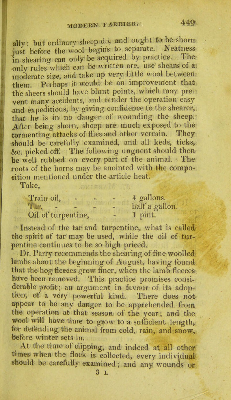 alty: but ordinary sheep do, and ought to be shorn- just before the Wool begins to separate. Neatness in shearing can only be acquired by practice. The, only rules which can be Avritten are, use shears of art moderate size, and take up very little wool between them. Perhaps it would be an improvement that. the sheers should have blunt points, which rnay pre- vent many accidents, and render the operation easy and expeditious, by giving confidence to the shearer, that he is in no danger of wounding the sheep. After being shorn, sheep are much exposed to the tormenting attacks of flies and other vermin. They should be carefully examined, and all keds, ticks, ~&c. picked off. The follovv'ing unguent should then be well rubbed on every part of the animal. The roots of the horns may be anointed with the compo- «ition mentioned under the article heat. Take, -Train oil, ... 4 gallons. iNlf, . - - - half a gallon. Oil of turpentine, - 1 pint. Instead of the tar and turpentine, what is called the spirit of tar may be used, while the oil of tur- pentine continues to be so high priced. Dr. Parry recommends the shearing of fine wooUed lambs about the beginning of August, having found that the hog fleeces grow finer, when tlie lamb fleeces have been removed. This practice promises consi- derable profit; an argument in favour of its adop- tion, of a very powerful kind. There does not appear to be any danger to be apprehended from the operation at that season of the year; and the wool will have time to grow to a sufficient length, for defending the animal from cold, rain, and snow, before winter, sets in. At the time of clipping, and indeed at all other times when the flock is: collected, every individual should be carefully examined; and any wounds or 3 L