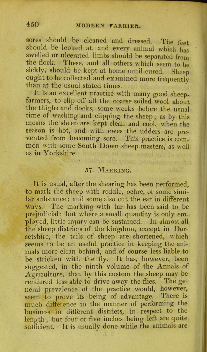 sores should be cleaned and dressed. The feet should be looked at, and every animal which has swelled or ulcerated limbs should be separated from the flock. These, and all others which seem to be sickly, should be kept at home until cured. Sheep ought to be collected and examined more frequently than at the usual stated times. It is an excellent practice with many good sheep- farmers, to clip off all the coarse soiled wool about the thighs and docks, some weeks before the usual time of washing and clipping the sheep; as by this means the sheep are kept clean and cool, when the season is hot, and with ewes the udders are pre- vented from becoming sore. This practice is com- mon with some Soutli Down sheep-masters, as well as in Yorkshire. 57. Marking. It is usual, after the shearing has been performed, to mark the sheep with reddle, ochre, or some simi- lar substance; and some also cut the ear in different ways. The marking with tar has been said to be prejudicial; but where a small quantity is only em- ployed, little injury can be sustained. In almost all the sheep districts of the kingdom, except in Dor- setshire, the tails of sheep are shortened, which seems to be an useful practice in keeping the ani- mals more clean behind, and of course less liable to be stricken with the fly. It has, however, been suggested, in the ninth volume of the Annals of Agriculture, that by this custom the sheep may be rendered less able to drive away the flies. The ge- neral prevalence of the practice would, however, seem to prove its being of advantage. There is much difference in the manner of performing the business in different districts, in respect to the lengt,h; but four or Ave inches being left are quite suflicient. It is usually done while the animals are