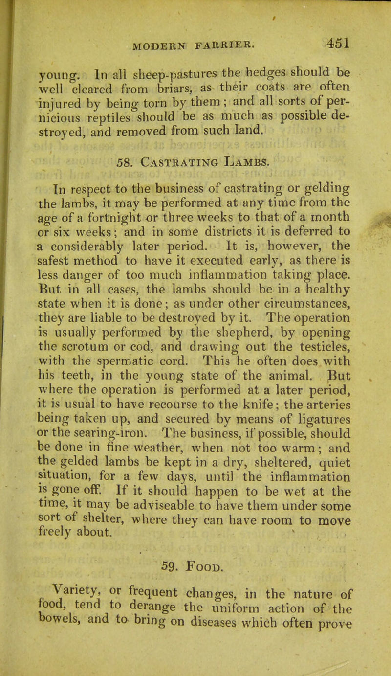 young. In all sheep-pastures the hedges should be well cleared from briars, as^ their coats are often injured by being torn by them ; and all sorts of per- nicious reptiles'should be as much as possible de- stroyed, and removed from such land. 58. Castrating Lambs. In respect to the business of castrating or gelding the lambs, it may be performed at any time from the age of a fortnight or three weeks to that of a month or six weeks; and in some districts it is deferred to a considerably later period. It is, however, the safest method to have it executed early, as there is less danger of too much inflammation taking place. But in all cases, the lambs should be in a healthy state when it is done; as under other circumstances, they are liable to be destroyed by it. The operation is usually performed by the shepherd, by opening the scrotum or cod, and drawing out the testicles, with the spermatic cord. This he often does with his teeth, in the young state of the animal. But where the operation is performed at a later period, it is usual to have recourse to the knife; the arteries being taken up, and secured by means of ligatures or the searing-iron. The business, if possible, should be done in fine weather, when not too warm; and the gelded lambs be kept in a dry, sheltered, quiet situation, for a few days, until the inflammation is gone off. If it should happen to be wet at the time, it may be adviseable to have them under some sort of shelter, where they can have room to move freely about. 59. Food. Variety, or frequent changes, in the nature of food, tend to derange the uniform action of the bowels, and to bring on diseases which often prove