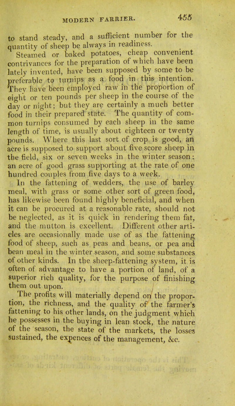 to stand steady, and a sufficient number for the quantity of sheep be always in readiness. Steamed or baked potatoes, cheap convenient contrivances for the preparation of which have been lately invented, have been supposed by some to be preferable to turnips as a food in this intention. Thev have been employed raw in the proportion of eight or ten pounds per sheep in the course of the day or night; but they are certainly a much better food in their prepared state. The quantity of com- mon turnips consumed by each sheep in the same length of time, is usually about eighteen or twenty pounds. Where this last sort of crop is good, an acre is supposed to support about five score sheep in the field, six or seven weeks in the winter season: an acre of good grass supporting at the rate of one hundred couples from five days to a week. In the fattening of wedders, the use of barley meal, with grass or some other sort of green food, has likewise been found highly beneficial, and when it can be procured at a reasonable rate, should not be neglected, as it is quick in rendering them fat, and the mutton is excellent. Different other arti- cles are occasionally made use of as the fattening food of sheep, such as peas and beans, or pea and bean meal in the winter season, and some substances of other kinds. In the sheep-fattening system, it is often of advantage to have a portion of land, of a superior rich quality, for the purpose of finishing them out upon. The profits will materially depend on the propor- tion, the richness, and the quality of the farmer's fattening to his other lands, on the judgment which he possesses in the buying in lean stock, the nature of the season, the state of the markets, the losses sustained, the exjpences of the management, &c.
