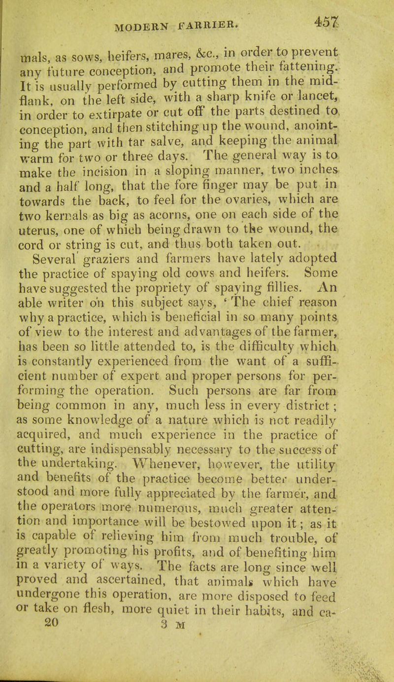 mals, as sows, heifers, mares, &c., in order to prevent any future conception, and promote then* fattening. It is usually performed by cutting them in the mid- flank, on the left side, with a sharp knife or lancet, in order to extirpate or cut off' the parts destined to, conception, and then stitching up the wound, anoint- ing the part with tar salve, and keeping the animal vrarm for two or three days. The general way is to make the incision in a sloping manner, two inches and a half long, that the fore finger may be put in towards the back, to feel for the ovaries, which are two kernals as big as acorns, one on each side of the uterus, one of which being drawn to the wound, the cord or string is cut, and thus both taken out. Several graziers and farmers have lately adopted the practice of spaying old cows and heifers. Some have suggested the propriety of spaying fillies. An able writer oh this subject says, ' The chief reason why a practice, which is beneficial in so many points of view to the interest and advantages of the farmer, has been so little attended to, is the difficulty which is constantly experienced from the want of a suffi- cient number of expert and proper persons for per- forming the operation. Such persons are fi^r from being common in any, much less in every district; as some knowledge of a nature which is net readily acquired, and much experience in the practice of cutting, are indispensably necessary to the success of the undertaking. Whenever, however, the utility and benefits of the practice become better under- stood and more fully appreciated by the farmer, and the operators more nun]erous, much greater atten- tion and importance will be bestowed upon it; as it is capable of relieving him from much trouble, of greatly promoting his profits, and of benefiting him in a variety of ways. The facts are long since well proved and ascertained, that animals which have undergone this operation, are more disposed to feed or take on flesh, more quiet in their habits, and ca- 20 3 M